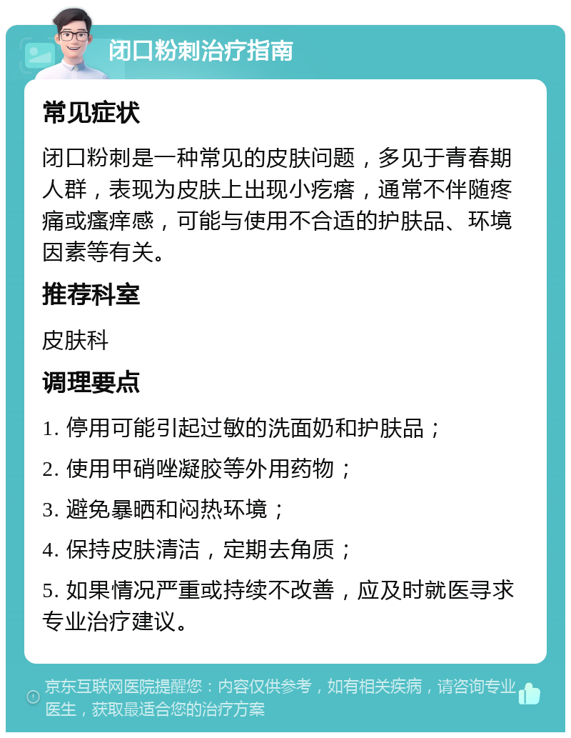 闭口粉刺治疗指南 常见症状 闭口粉刺是一种常见的皮肤问题，多见于青春期人群，表现为皮肤上出现小疙瘩，通常不伴随疼痛或瘙痒感，可能与使用不合适的护肤品、环境因素等有关。 推荐科室 皮肤科 调理要点 1. 停用可能引起过敏的洗面奶和护肤品； 2. 使用甲硝唑凝胶等外用药物； 3. 避免暴晒和闷热环境； 4. 保持皮肤清洁，定期去角质； 5. 如果情况严重或持续不改善，应及时就医寻求专业治疗建议。