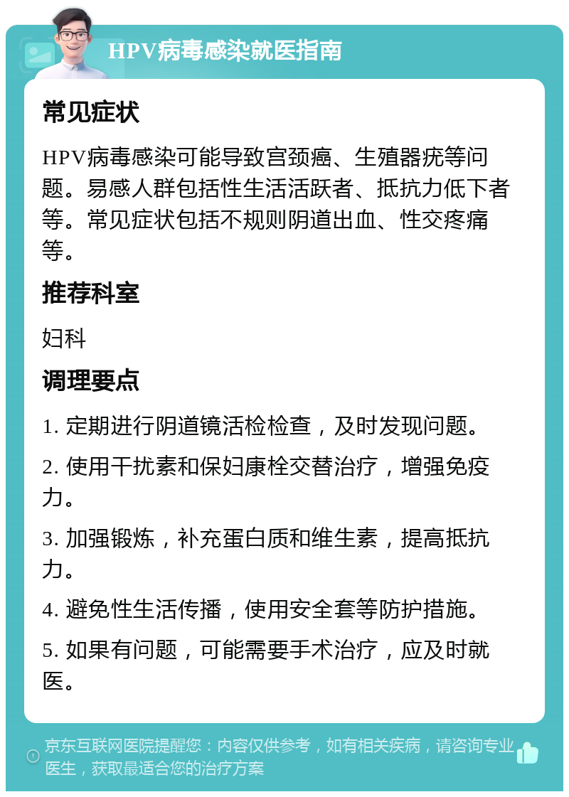 HPV病毒感染就医指南 常见症状 HPV病毒感染可能导致宫颈癌、生殖器疣等问题。易感人群包括性生活活跃者、抵抗力低下者等。常见症状包括不规则阴道出血、性交疼痛等。 推荐科室 妇科 调理要点 1. 定期进行阴道镜活检检查，及时发现问题。 2. 使用干扰素和保妇康栓交替治疗，增强免疫力。 3. 加强锻炼，补充蛋白质和维生素，提高抵抗力。 4. 避免性生活传播，使用安全套等防护措施。 5. 如果有问题，可能需要手术治疗，应及时就医。