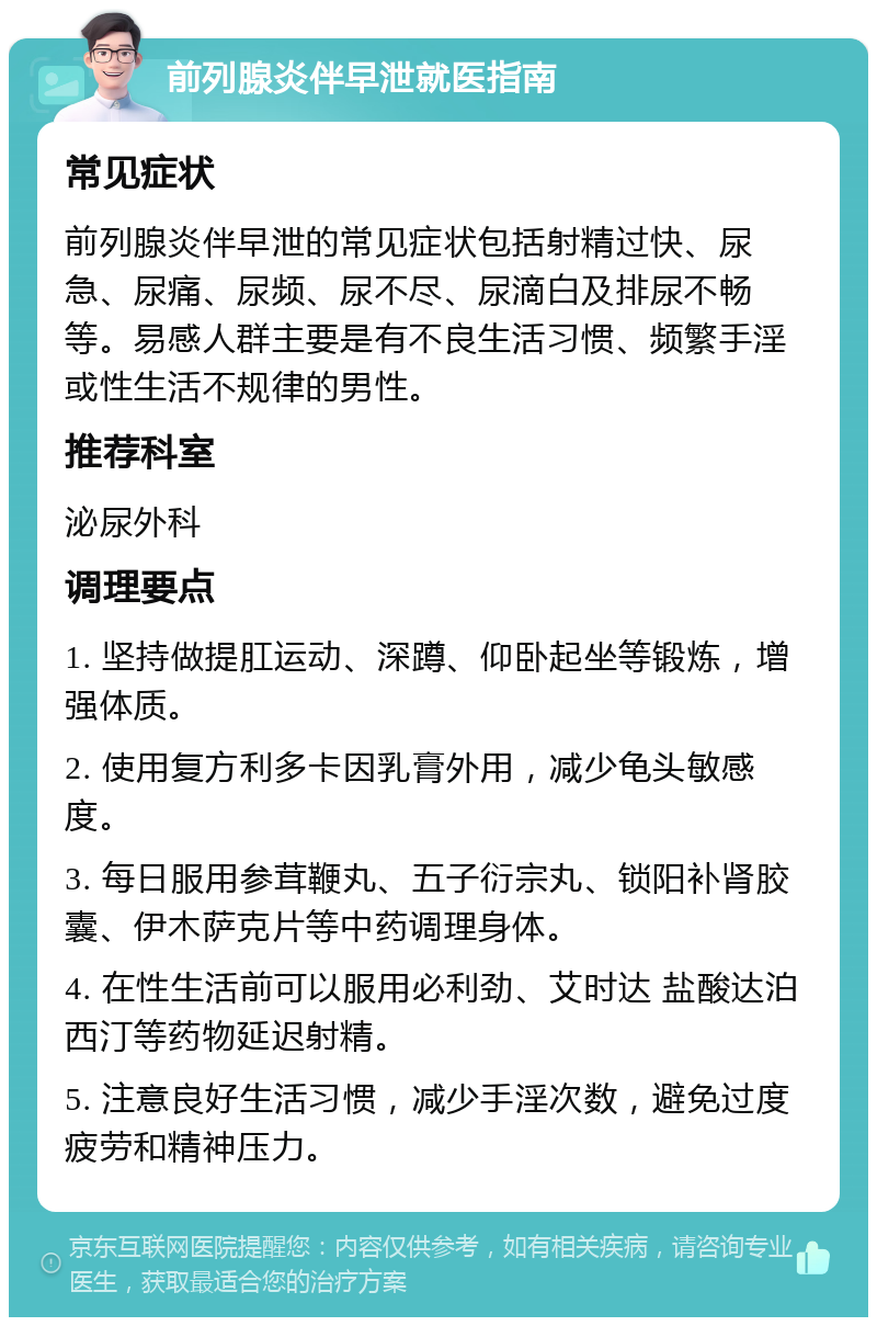 前列腺炎伴早泄就医指南 常见症状 前列腺炎伴早泄的常见症状包括射精过快、尿急、尿痛、尿频、尿不尽、尿滴白及排尿不畅等。易感人群主要是有不良生活习惯、频繁手淫或性生活不规律的男性。 推荐科室 泌尿外科 调理要点 1. 坚持做提肛运动、深蹲、仰卧起坐等锻炼，增强体质。 2. 使用复方利多卡因乳膏外用，减少龟头敏感度。 3. 每日服用参茸鞭丸、五子衍宗丸、锁阳补肾胶囊、伊木萨克片等中药调理身体。 4. 在性生活前可以服用必利劲、艾时达 盐酸达泊西汀等药物延迟射精。 5. 注意良好生活习惯，减少手淫次数，避免过度疲劳和精神压力。