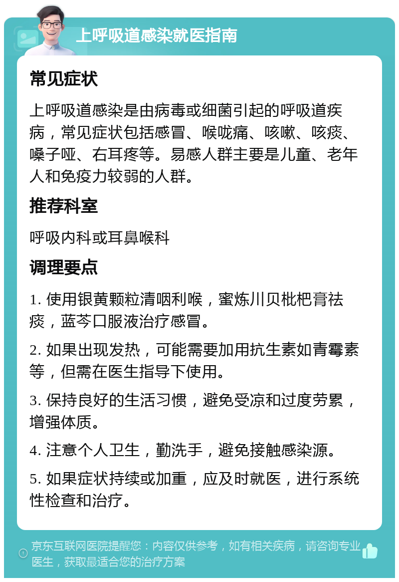 上呼吸道感染就医指南 常见症状 上呼吸道感染是由病毒或细菌引起的呼吸道疾病，常见症状包括感冒、喉咙痛、咳嗽、咳痰、嗓子哑、右耳疼等。易感人群主要是儿童、老年人和免疫力较弱的人群。 推荐科室 呼吸内科或耳鼻喉科 调理要点 1. 使用银黄颗粒清咽利喉，蜜炼川贝枇杷膏祛痰，蓝芩口服液治疗感冒。 2. 如果出现发热，可能需要加用抗生素如青霉素等，但需在医生指导下使用。 3. 保持良好的生活习惯，避免受凉和过度劳累，增强体质。 4. 注意个人卫生，勤洗手，避免接触感染源。 5. 如果症状持续或加重，应及时就医，进行系统性检查和治疗。