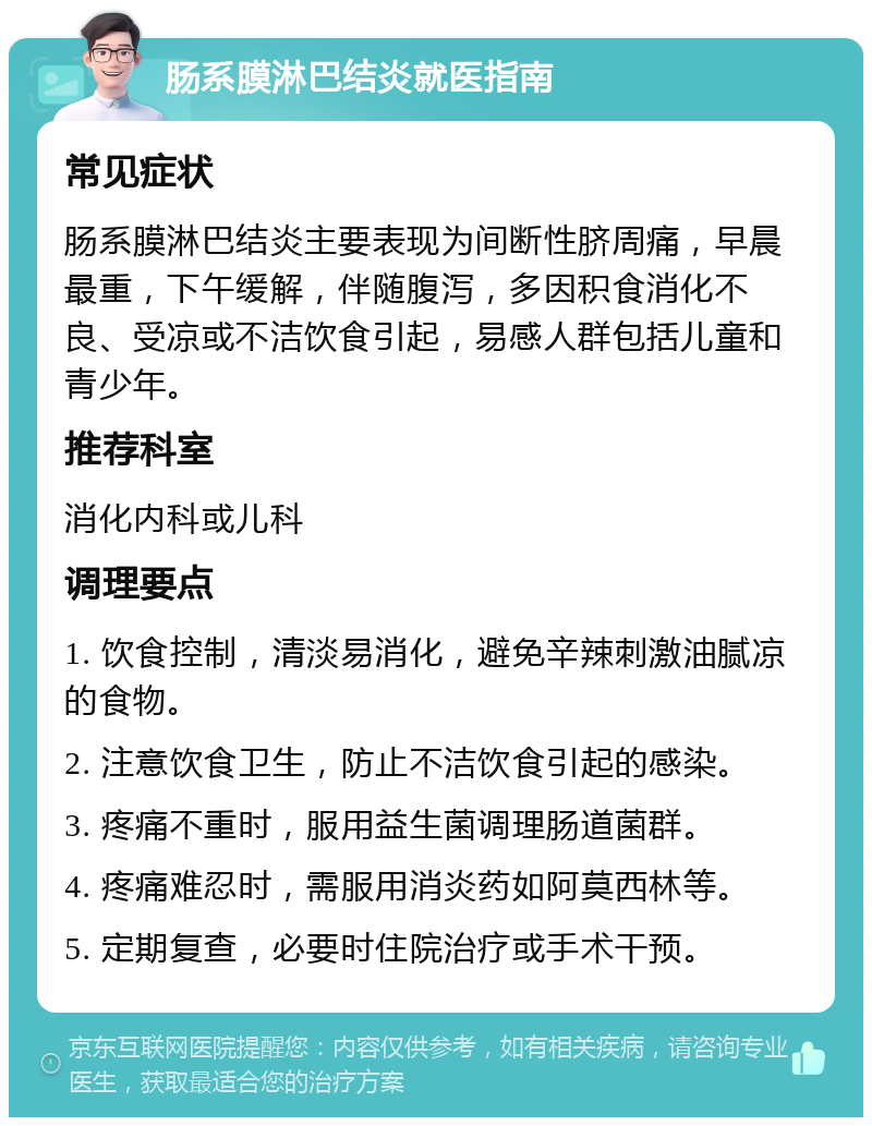 肠系膜淋巴结炎就医指南 常见症状 肠系膜淋巴结炎主要表现为间断性脐周痛，早晨最重，下午缓解，伴随腹泻，多因积食消化不良、受凉或不洁饮食引起，易感人群包括儿童和青少年。 推荐科室 消化内科或儿科 调理要点 1. 饮食控制，清淡易消化，避免辛辣刺激油腻凉的食物。 2. 注意饮食卫生，防止不洁饮食引起的感染。 3. 疼痛不重时，服用益生菌调理肠道菌群。 4. 疼痛难忍时，需服用消炎药如阿莫西林等。 5. 定期复查，必要时住院治疗或手术干预。