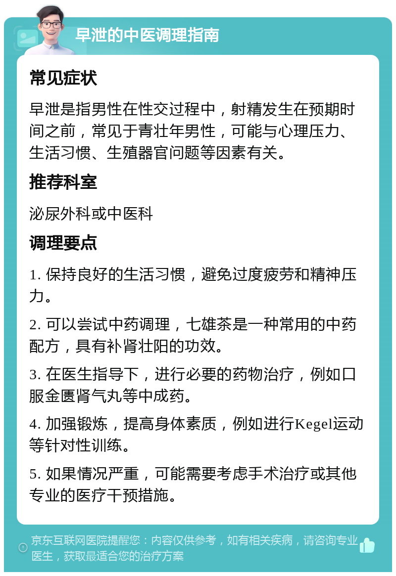 早泄的中医调理指南 常见症状 早泄是指男性在性交过程中，射精发生在预期时间之前，常见于青壮年男性，可能与心理压力、生活习惯、生殖器官问题等因素有关。 推荐科室 泌尿外科或中医科 调理要点 1. 保持良好的生活习惯，避免过度疲劳和精神压力。 2. 可以尝试中药调理，七雄茶是一种常用的中药配方，具有补肾壮阳的功效。 3. 在医生指导下，进行必要的药物治疗，例如口服金匮肾气丸等中成药。 4. 加强锻炼，提高身体素质，例如进行Kegel运动等针对性训练。 5. 如果情况严重，可能需要考虑手术治疗或其他专业的医疗干预措施。