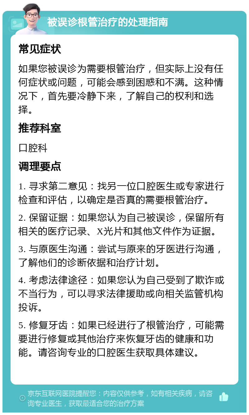 被误诊根管治疗的处理指南 常见症状 如果您被误诊为需要根管治疗，但实际上没有任何症状或问题，可能会感到困惑和不满。这种情况下，首先要冷静下来，了解自己的权利和选择。 推荐科室 口腔科 调理要点 1. 寻求第二意见：找另一位口腔医生或专家进行检查和评估，以确定是否真的需要根管治疗。 2. 保留证据：如果您认为自己被误诊，保留所有相关的医疗记录、X光片和其他文件作为证据。 3. 与原医生沟通：尝试与原来的牙医进行沟通，了解他们的诊断依据和治疗计划。 4. 考虑法律途径：如果您认为自己受到了欺诈或不当行为，可以寻求法律援助或向相关监管机构投诉。 5. 修复牙齿：如果已经进行了根管治疗，可能需要进行修复或其他治疗来恢复牙齿的健康和功能。请咨询专业的口腔医生获取具体建议。