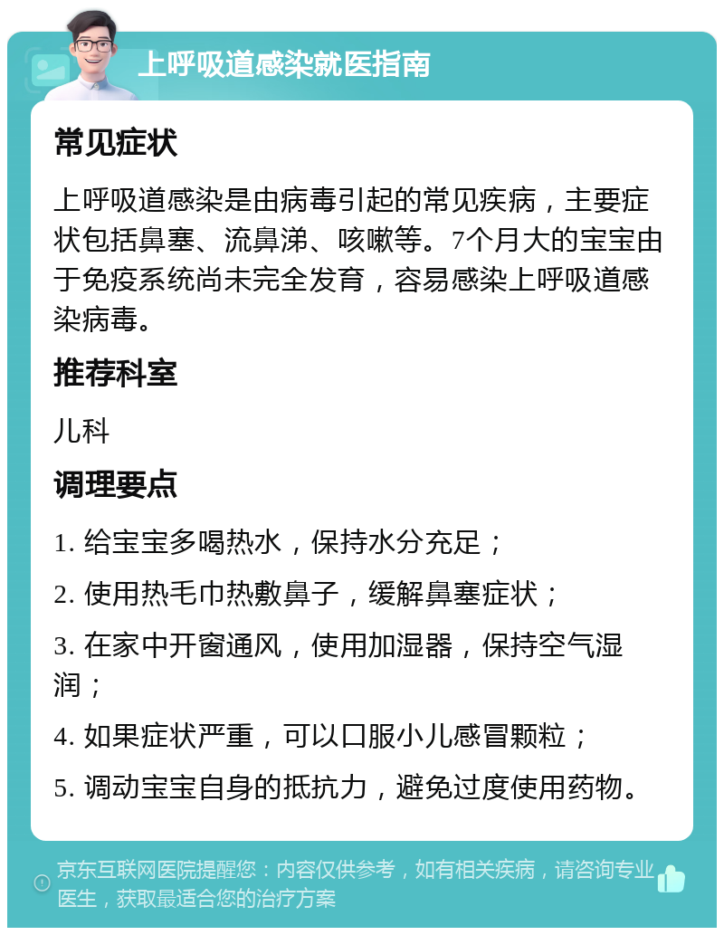 上呼吸道感染就医指南 常见症状 上呼吸道感染是由病毒引起的常见疾病，主要症状包括鼻塞、流鼻涕、咳嗽等。7个月大的宝宝由于免疫系统尚未完全发育，容易感染上呼吸道感染病毒。 推荐科室 儿科 调理要点 1. 给宝宝多喝热水，保持水分充足； 2. 使用热毛巾热敷鼻子，缓解鼻塞症状； 3. 在家中开窗通风，使用加湿器，保持空气湿润； 4. 如果症状严重，可以口服小儿感冒颗粒； 5. 调动宝宝自身的抵抗力，避免过度使用药物。