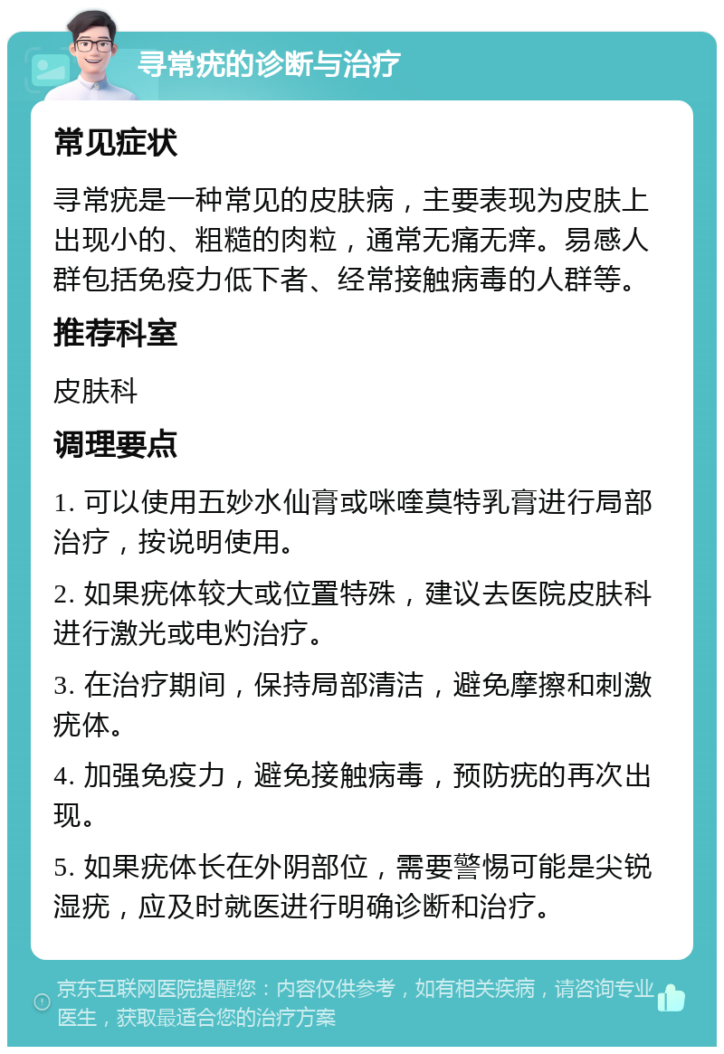 寻常疣的诊断与治疗 常见症状 寻常疣是一种常见的皮肤病，主要表现为皮肤上出现小的、粗糙的肉粒，通常无痛无痒。易感人群包括免疫力低下者、经常接触病毒的人群等。 推荐科室 皮肤科 调理要点 1. 可以使用五妙水仙膏或咪喹莫特乳膏进行局部治疗，按说明使用。 2. 如果疣体较大或位置特殊，建议去医院皮肤科进行激光或电灼治疗。 3. 在治疗期间，保持局部清洁，避免摩擦和刺激疣体。 4. 加强免疫力，避免接触病毒，预防疣的再次出现。 5. 如果疣体长在外阴部位，需要警惕可能是尖锐湿疣，应及时就医进行明确诊断和治疗。