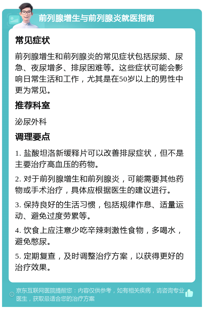 前列腺增生与前列腺炎就医指南 常见症状 前列腺增生和前列腺炎的常见症状包括尿频、尿急、夜尿增多、排尿困难等。这些症状可能会影响日常生活和工作，尤其是在50岁以上的男性中更为常见。 推荐科室 泌尿外科 调理要点 1. 盐酸坦洛新缓释片可以改善排尿症状，但不是主要治疗高血压的药物。 2. 对于前列腺增生和前列腺炎，可能需要其他药物或手术治疗，具体应根据医生的建议进行。 3. 保持良好的生活习惯，包括规律作息、适量运动、避免过度劳累等。 4. 饮食上应注意少吃辛辣刺激性食物，多喝水，避免憋尿。 5. 定期复查，及时调整治疗方案，以获得更好的治疗效果。