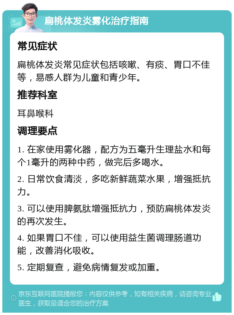 扁桃体发炎雾化治疗指南 常见症状 扁桃体发炎常见症状包括咳嗽、有痰、胃口不佳等，易感人群为儿童和青少年。 推荐科室 耳鼻喉科 调理要点 1. 在家使用雾化器，配方为五毫升生理盐水和每个1毫升的两种中药，做完后多喝水。 2. 日常饮食清淡，多吃新鲜蔬菜水果，增强抵抗力。 3. 可以使用脾氨肽增强抵抗力，预防扁桃体发炎的再次发生。 4. 如果胃口不佳，可以使用益生菌调理肠道功能，改善消化吸收。 5. 定期复查，避免病情复发或加重。