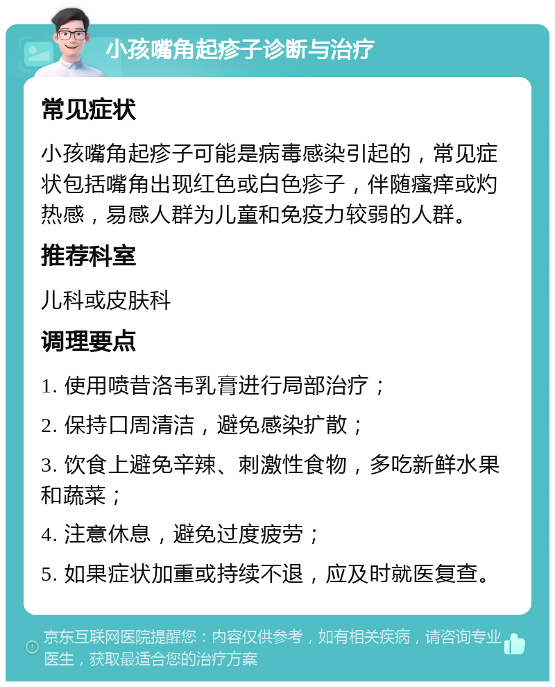 小孩嘴角起疹子诊断与治疗 常见症状 小孩嘴角起疹子可能是病毒感染引起的，常见症状包括嘴角出现红色或白色疹子，伴随瘙痒或灼热感，易感人群为儿童和免疫力较弱的人群。 推荐科室 儿科或皮肤科 调理要点 1. 使用喷昔洛韦乳膏进行局部治疗； 2. 保持口周清洁，避免感染扩散； 3. 饮食上避免辛辣、刺激性食物，多吃新鲜水果和蔬菜； 4. 注意休息，避免过度疲劳； 5. 如果症状加重或持续不退，应及时就医复查。