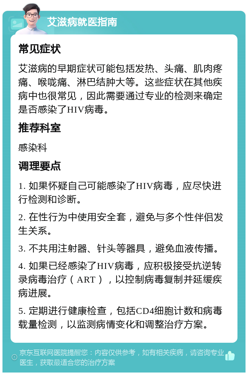 艾滋病就医指南 常见症状 艾滋病的早期症状可能包括发热、头痛、肌肉疼痛、喉咙痛、淋巴结肿大等。这些症状在其他疾病中也很常见，因此需要通过专业的检测来确定是否感染了HIV病毒。 推荐科室 感染科 调理要点 1. 如果怀疑自己可能感染了HIV病毒，应尽快进行检测和诊断。 2. 在性行为中使用安全套，避免与多个性伴侣发生关系。 3. 不共用注射器、针头等器具，避免血液传播。 4. 如果已经感染了HIV病毒，应积极接受抗逆转录病毒治疗（ART），以控制病毒复制并延缓疾病进展。 5. 定期进行健康检查，包括CD4细胞计数和病毒载量检测，以监测病情变化和调整治疗方案。