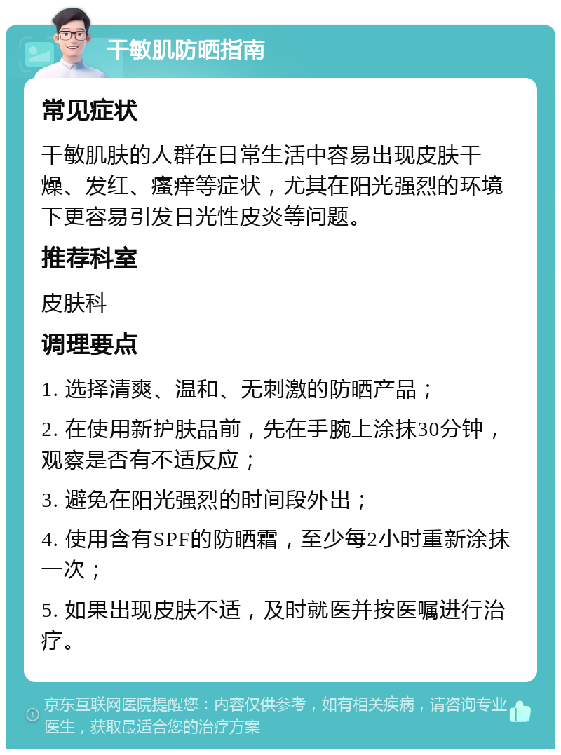 干敏肌防晒指南 常见症状 干敏肌肤的人群在日常生活中容易出现皮肤干燥、发红、瘙痒等症状，尤其在阳光强烈的环境下更容易引发日光性皮炎等问题。 推荐科室 皮肤科 调理要点 1. 选择清爽、温和、无刺激的防晒产品； 2. 在使用新护肤品前，先在手腕上涂抹30分钟，观察是否有不适反应； 3. 避免在阳光强烈的时间段外出； 4. 使用含有SPF的防晒霜，至少每2小时重新涂抹一次； 5. 如果出现皮肤不适，及时就医并按医嘱进行治疗。