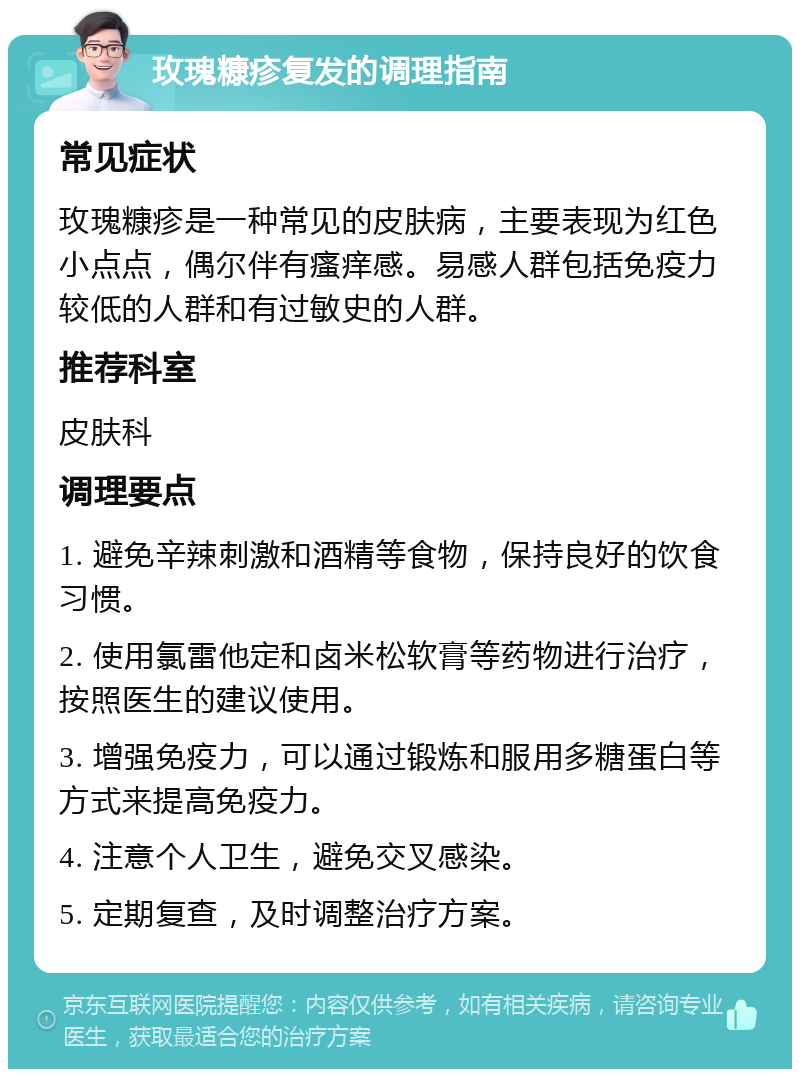 玫瑰糠疹复发的调理指南 常见症状 玫瑰糠疹是一种常见的皮肤病，主要表现为红色小点点，偶尔伴有瘙痒感。易感人群包括免疫力较低的人群和有过敏史的人群。 推荐科室 皮肤科 调理要点 1. 避免辛辣刺激和酒精等食物，保持良好的饮食习惯。 2. 使用氯雷他定和卤米松软膏等药物进行治疗，按照医生的建议使用。 3. 增强免疫力，可以通过锻炼和服用多糖蛋白等方式来提高免疫力。 4. 注意个人卫生，避免交叉感染。 5. 定期复查，及时调整治疗方案。