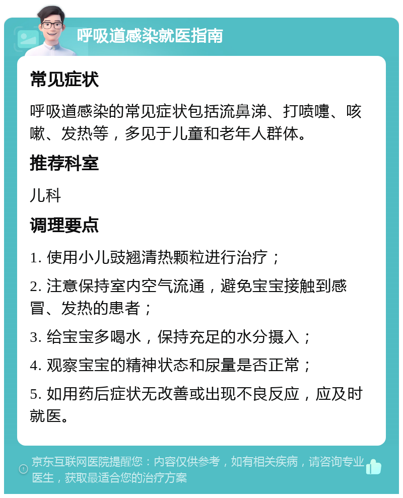 呼吸道感染就医指南 常见症状 呼吸道感染的常见症状包括流鼻涕、打喷嚏、咳嗽、发热等，多见于儿童和老年人群体。 推荐科室 儿科 调理要点 1. 使用小儿豉翘清热颗粒进行治疗； 2. 注意保持室内空气流通，避免宝宝接触到感冒、发热的患者； 3. 给宝宝多喝水，保持充足的水分摄入； 4. 观察宝宝的精神状态和尿量是否正常； 5. 如用药后症状无改善或出现不良反应，应及时就医。