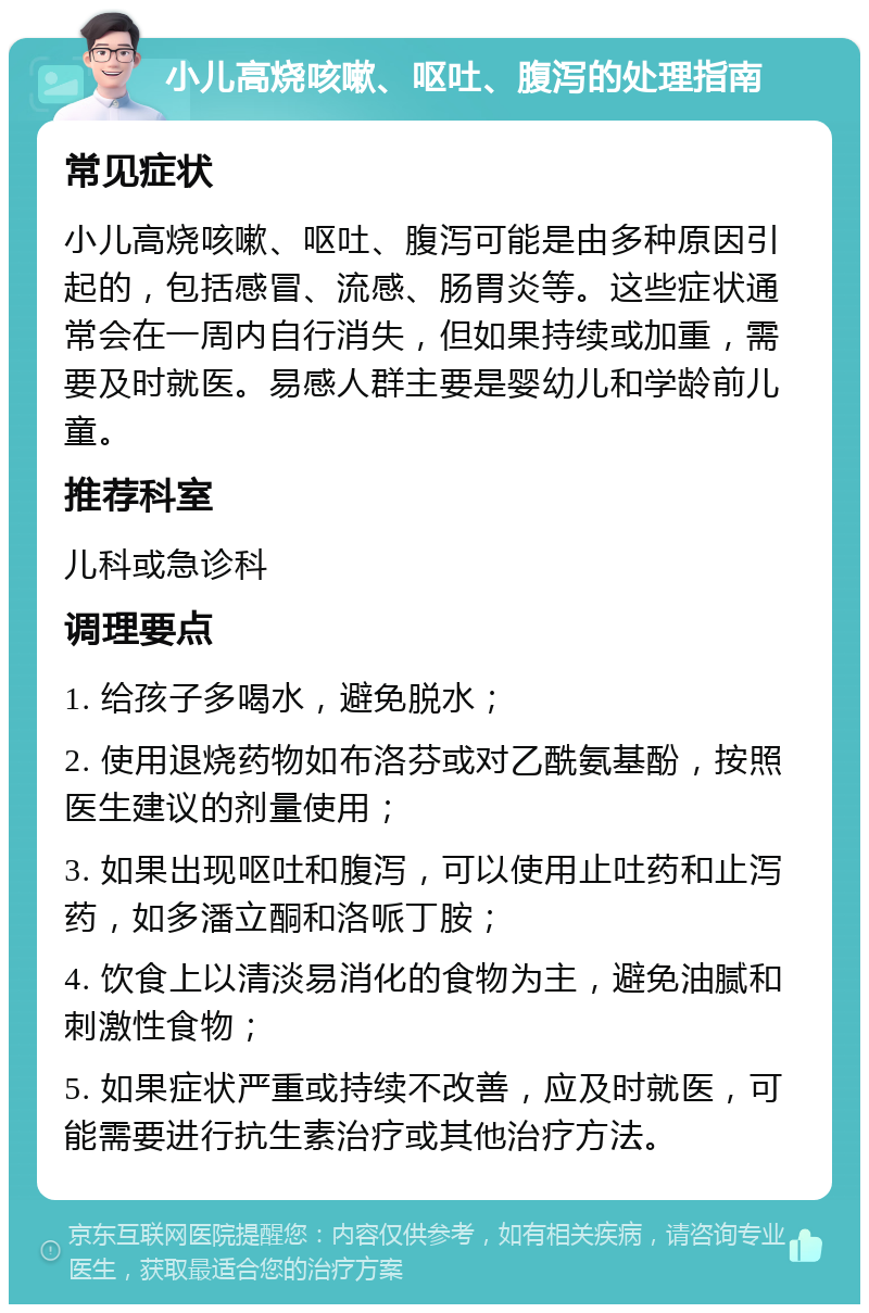 小儿高烧咳嗽、呕吐、腹泻的处理指南 常见症状 小儿高烧咳嗽、呕吐、腹泻可能是由多种原因引起的，包括感冒、流感、肠胃炎等。这些症状通常会在一周内自行消失，但如果持续或加重，需要及时就医。易感人群主要是婴幼儿和学龄前儿童。 推荐科室 儿科或急诊科 调理要点 1. 给孩子多喝水，避免脱水； 2. 使用退烧药物如布洛芬或对乙酰氨基酚，按照医生建议的剂量使用； 3. 如果出现呕吐和腹泻，可以使用止吐药和止泻药，如多潘立酮和洛哌丁胺； 4. 饮食上以清淡易消化的食物为主，避免油腻和刺激性食物； 5. 如果症状严重或持续不改善，应及时就医，可能需要进行抗生素治疗或其他治疗方法。