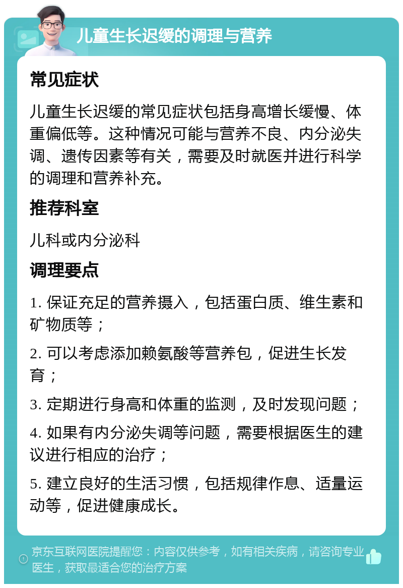 儿童生长迟缓的调理与营养 常见症状 儿童生长迟缓的常见症状包括身高增长缓慢、体重偏低等。这种情况可能与营养不良、内分泌失调、遗传因素等有关，需要及时就医并进行科学的调理和营养补充。 推荐科室 儿科或内分泌科 调理要点 1. 保证充足的营养摄入，包括蛋白质、维生素和矿物质等； 2. 可以考虑添加赖氨酸等营养包，促进生长发育； 3. 定期进行身高和体重的监测，及时发现问题； 4. 如果有内分泌失调等问题，需要根据医生的建议进行相应的治疗； 5. 建立良好的生活习惯，包括规律作息、适量运动等，促进健康成长。