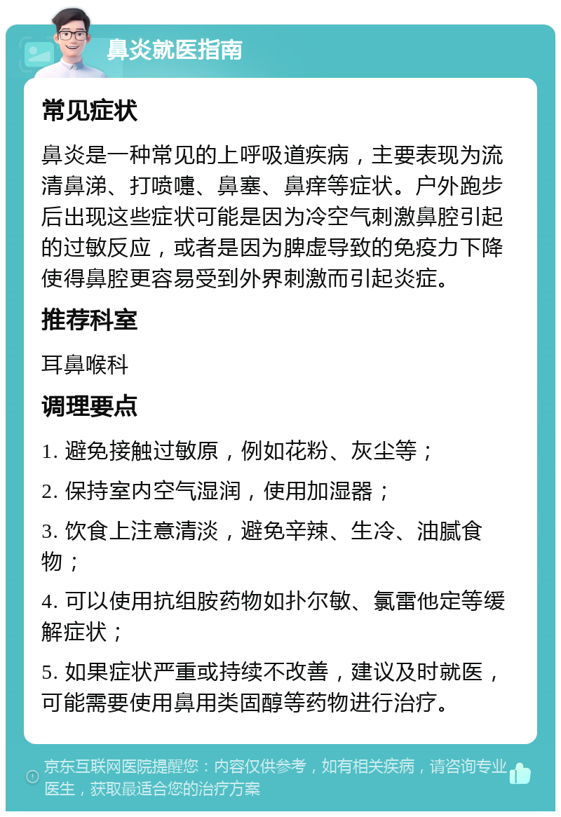 鼻炎就医指南 常见症状 鼻炎是一种常见的上呼吸道疾病，主要表现为流清鼻涕、打喷嚏、鼻塞、鼻痒等症状。户外跑步后出现这些症状可能是因为冷空气刺激鼻腔引起的过敏反应，或者是因为脾虚导致的免疫力下降使得鼻腔更容易受到外界刺激而引起炎症。 推荐科室 耳鼻喉科 调理要点 1. 避免接触过敏原，例如花粉、灰尘等； 2. 保持室内空气湿润，使用加湿器； 3. 饮食上注意清淡，避免辛辣、生冷、油腻食物； 4. 可以使用抗组胺药物如扑尔敏、氯雷他定等缓解症状； 5. 如果症状严重或持续不改善，建议及时就医，可能需要使用鼻用类固醇等药物进行治疗。