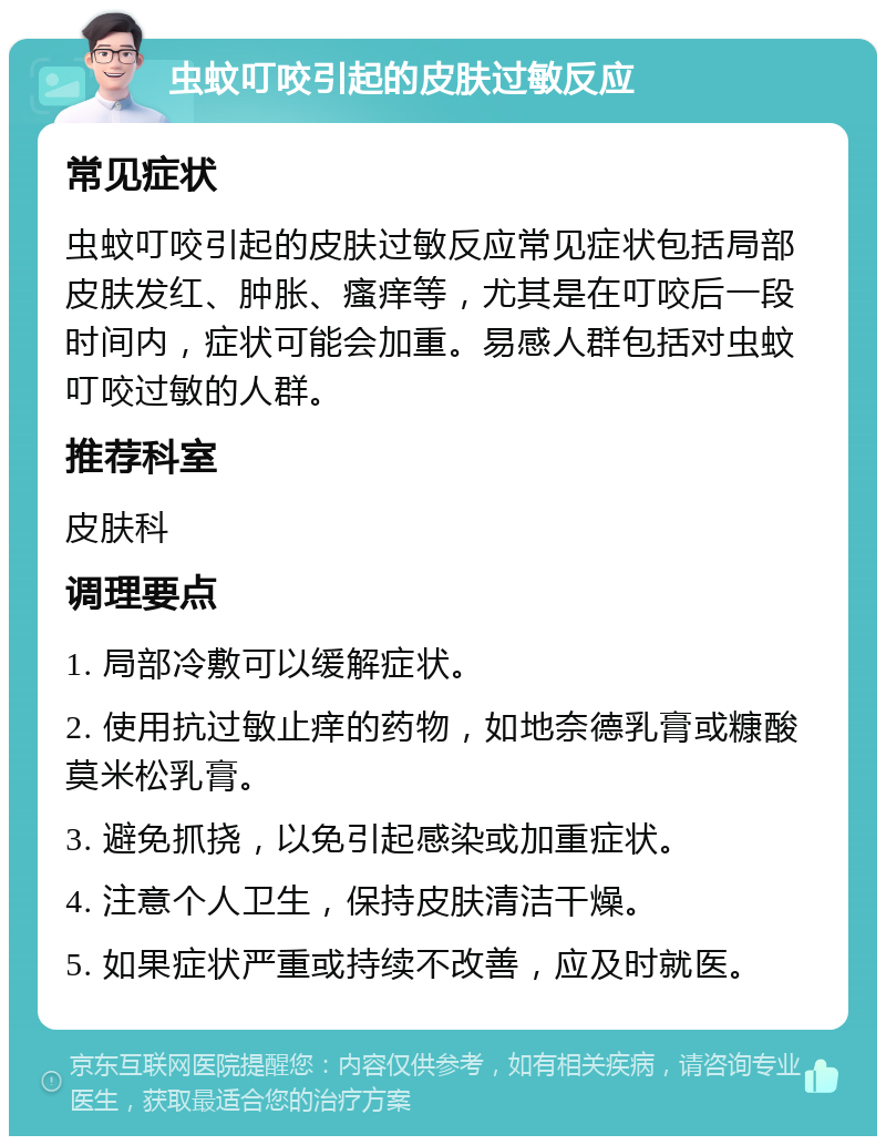 虫蚊叮咬引起的皮肤过敏反应 常见症状 虫蚊叮咬引起的皮肤过敏反应常见症状包括局部皮肤发红、肿胀、瘙痒等，尤其是在叮咬后一段时间内，症状可能会加重。易感人群包括对虫蚊叮咬过敏的人群。 推荐科室 皮肤科 调理要点 1. 局部冷敷可以缓解症状。 2. 使用抗过敏止痒的药物，如地奈德乳膏或糠酸莫米松乳膏。 3. 避免抓挠，以免引起感染或加重症状。 4. 注意个人卫生，保持皮肤清洁干燥。 5. 如果症状严重或持续不改善，应及时就医。