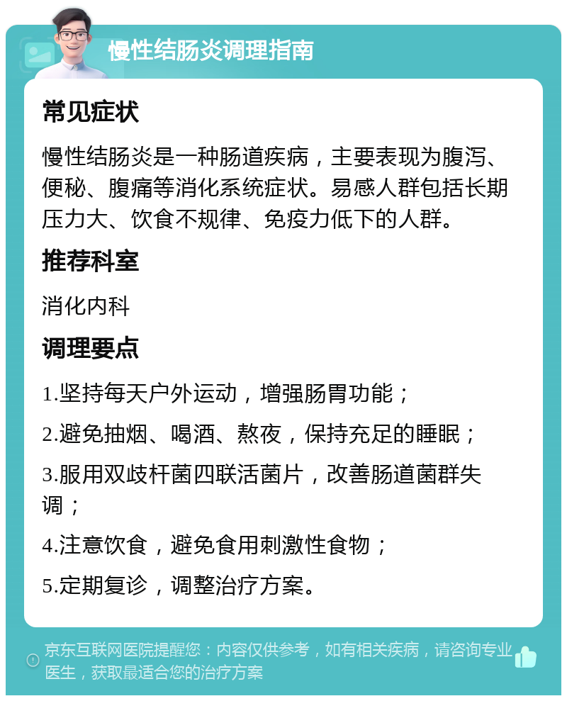 慢性结肠炎调理指南 常见症状 慢性结肠炎是一种肠道疾病，主要表现为腹泻、便秘、腹痛等消化系统症状。易感人群包括长期压力大、饮食不规律、免疫力低下的人群。 推荐科室 消化内科 调理要点 1.坚持每天户外运动，增强肠胃功能； 2.避免抽烟、喝酒、熬夜，保持充足的睡眠； 3.服用双歧杆菌四联活菌片，改善肠道菌群失调； 4.注意饮食，避免食用刺激性食物； 5.定期复诊，调整治疗方案。