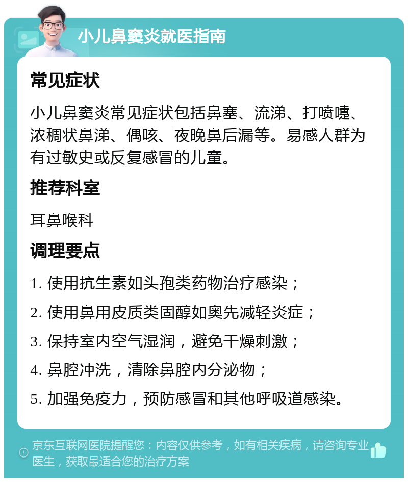 小儿鼻窦炎就医指南 常见症状 小儿鼻窦炎常见症状包括鼻塞、流涕、打喷嚏、浓稠状鼻涕、偶咳、夜晚鼻后漏等。易感人群为有过敏史或反复感冒的儿童。 推荐科室 耳鼻喉科 调理要点 1. 使用抗生素如头孢类药物治疗感染； 2. 使用鼻用皮质类固醇如奥先减轻炎症； 3. 保持室内空气湿润，避免干燥刺激； 4. 鼻腔冲洗，清除鼻腔内分泌物； 5. 加强免疫力，预防感冒和其他呼吸道感染。