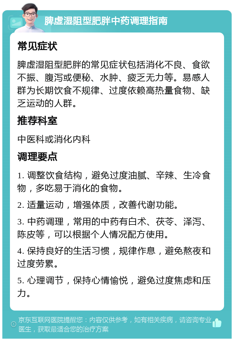 脾虚湿阻型肥胖中药调理指南 常见症状 脾虚湿阻型肥胖的常见症状包括消化不良、食欲不振、腹泻或便秘、水肿、疲乏无力等。易感人群为长期饮食不规律、过度依赖高热量食物、缺乏运动的人群。 推荐科室 中医科或消化内科 调理要点 1. 调整饮食结构，避免过度油腻、辛辣、生冷食物，多吃易于消化的食物。 2. 适量运动，增强体质，改善代谢功能。 3. 中药调理，常用的中药有白术、茯苓、泽泻、陈皮等，可以根据个人情况配方使用。 4. 保持良好的生活习惯，规律作息，避免熬夜和过度劳累。 5. 心理调节，保持心情愉悦，避免过度焦虑和压力。