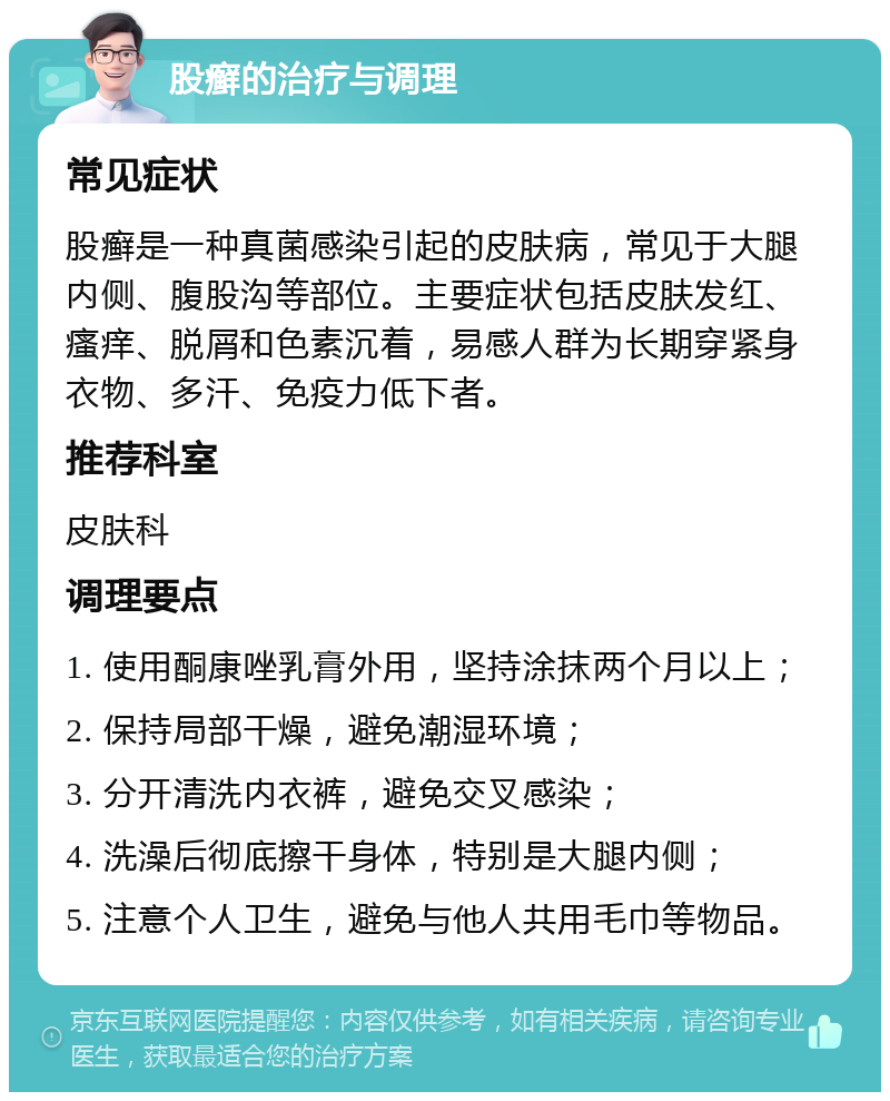 股癣的治疗与调理 常见症状 股癣是一种真菌感染引起的皮肤病，常见于大腿内侧、腹股沟等部位。主要症状包括皮肤发红、瘙痒、脱屑和色素沉着，易感人群为长期穿紧身衣物、多汗、免疫力低下者。 推荐科室 皮肤科 调理要点 1. 使用酮康唑乳膏外用，坚持涂抹两个月以上； 2. 保持局部干燥，避免潮湿环境； 3. 分开清洗内衣裤，避免交叉感染； 4. 洗澡后彻底擦干身体，特别是大腿内侧； 5. 注意个人卫生，避免与他人共用毛巾等物品。