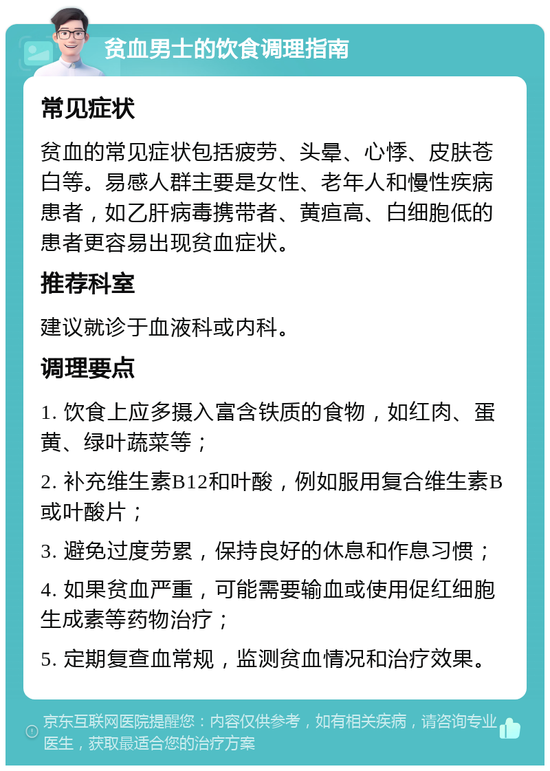 贫血男士的饮食调理指南 常见症状 贫血的常见症状包括疲劳、头晕、心悸、皮肤苍白等。易感人群主要是女性、老年人和慢性疾病患者，如乙肝病毒携带者、黄疸高、白细胞低的患者更容易出现贫血症状。 推荐科室 建议就诊于血液科或内科。 调理要点 1. 饮食上应多摄入富含铁质的食物，如红肉、蛋黄、绿叶蔬菜等； 2. 补充维生素B12和叶酸，例如服用复合维生素B或叶酸片； 3. 避免过度劳累，保持良好的休息和作息习惯； 4. 如果贫血严重，可能需要输血或使用促红细胞生成素等药物治疗； 5. 定期复查血常规，监测贫血情况和治疗效果。