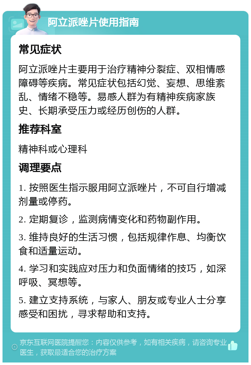 阿立派唑片使用指南 常见症状 阿立派唑片主要用于治疗精神分裂症、双相情感障碍等疾病。常见症状包括幻觉、妄想、思维紊乱、情绪不稳等。易感人群为有精神疾病家族史、长期承受压力或经历创伤的人群。 推荐科室 精神科或心理科 调理要点 1. 按照医生指示服用阿立派唑片，不可自行增减剂量或停药。 2. 定期复诊，监测病情变化和药物副作用。 3. 维持良好的生活习惯，包括规律作息、均衡饮食和适量运动。 4. 学习和实践应对压力和负面情绪的技巧，如深呼吸、冥想等。 5. 建立支持系统，与家人、朋友或专业人士分享感受和困扰，寻求帮助和支持。