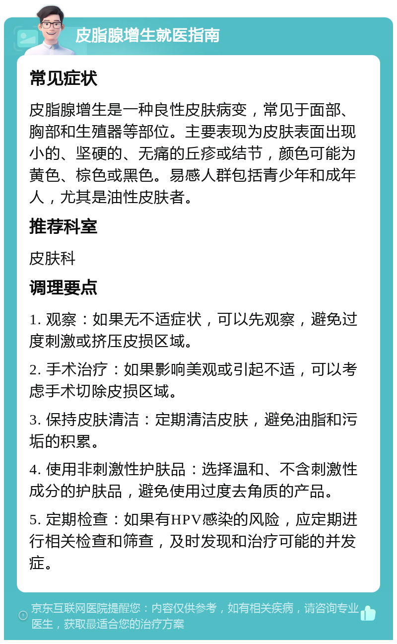 皮脂腺增生就医指南 常见症状 皮脂腺增生是一种良性皮肤病变，常见于面部、胸部和生殖器等部位。主要表现为皮肤表面出现小的、坚硬的、无痛的丘疹或结节，颜色可能为黄色、棕色或黑色。易感人群包括青少年和成年人，尤其是油性皮肤者。 推荐科室 皮肤科 调理要点 1. 观察：如果无不适症状，可以先观察，避免过度刺激或挤压皮损区域。 2. 手术治疗：如果影响美观或引起不适，可以考虑手术切除皮损区域。 3. 保持皮肤清洁：定期清洁皮肤，避免油脂和污垢的积累。 4. 使用非刺激性护肤品：选择温和、不含刺激性成分的护肤品，避免使用过度去角质的产品。 5. 定期检查：如果有HPV感染的风险，应定期进行相关检查和筛查，及时发现和治疗可能的并发症。