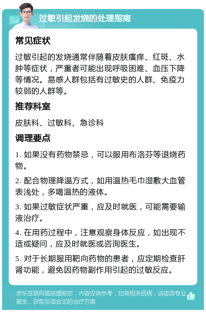 过敏引起发烧的处理指南 常见症状 过敏引起的发烧通常伴随着皮肤瘙痒、红斑、水肿等症状，严重者可能出现呼吸困难、血压下降等情况。易感人群包括有过敏史的人群、免疫力较弱的人群等。 推荐科室 皮肤科、过敏科、急诊科 调理要点 1. 如果没有药物禁忌，可以服用布洛芬等退烧药物。 2. 配合物理降温方式，如用温热毛巾湿敷大血管表浅处，多喝温热的液体。 3. 如果过敏症状严重，应及时就医，可能需要输液治疗。 4. 在用药过程中，注意观察身体反应，如出现不适或疑问，应及时就医或咨询医生。 5. 对于长期服用靶向药物的患者，应定期检查肝肾功能，避免因药物副作用引起的过敏反应。