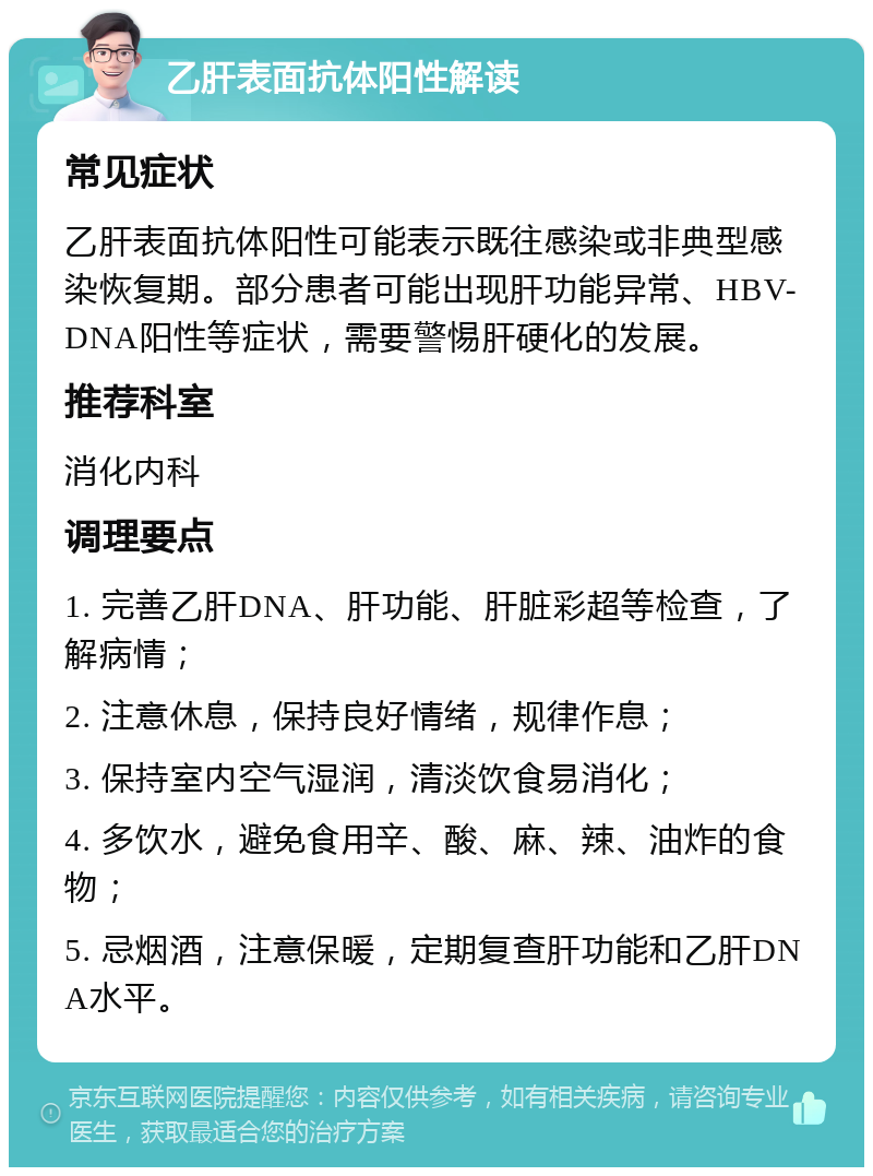 乙肝表面抗体阳性解读 常见症状 乙肝表面抗体阳性可能表示既往感染或非典型感染恢复期。部分患者可能出现肝功能异常、HBV-DNA阳性等症状，需要警惕肝硬化的发展。 推荐科室 消化内科 调理要点 1. 完善乙肝DNA、肝功能、肝脏彩超等检查，了解病情； 2. 注意休息，保持良好情绪，规律作息； 3. 保持室内空气湿润，清淡饮食易消化； 4. 多饮水，避免食用辛、酸、麻、辣、油炸的食物； 5. 忌烟酒，注意保暖，定期复查肝功能和乙肝DNA水平。