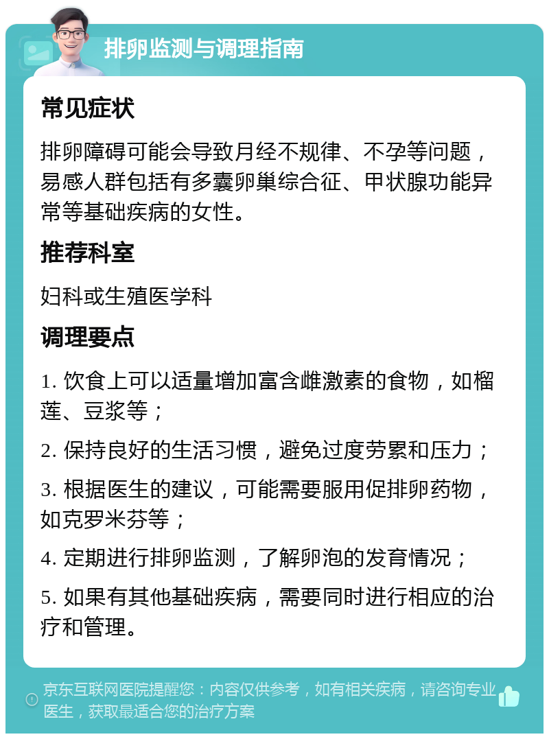 排卵监测与调理指南 常见症状 排卵障碍可能会导致月经不规律、不孕等问题，易感人群包括有多囊卵巢综合征、甲状腺功能异常等基础疾病的女性。 推荐科室 妇科或生殖医学科 调理要点 1. 饮食上可以适量增加富含雌激素的食物，如榴莲、豆浆等； 2. 保持良好的生活习惯，避免过度劳累和压力； 3. 根据医生的建议，可能需要服用促排卵药物，如克罗米芬等； 4. 定期进行排卵监测，了解卵泡的发育情况； 5. 如果有其他基础疾病，需要同时进行相应的治疗和管理。