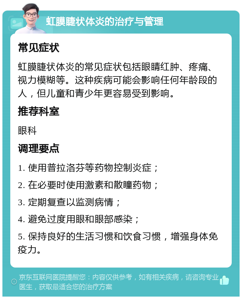 虹膜睫状体炎的治疗与管理 常见症状 虹膜睫状体炎的常见症状包括眼睛红肿、疼痛、视力模糊等。这种疾病可能会影响任何年龄段的人，但儿童和青少年更容易受到影响。 推荐科室 眼科 调理要点 1. 使用普拉洛芬等药物控制炎症； 2. 在必要时使用激素和散瞳药物； 3. 定期复查以监测病情； 4. 避免过度用眼和眼部感染； 5. 保持良好的生活习惯和饮食习惯，增强身体免疫力。