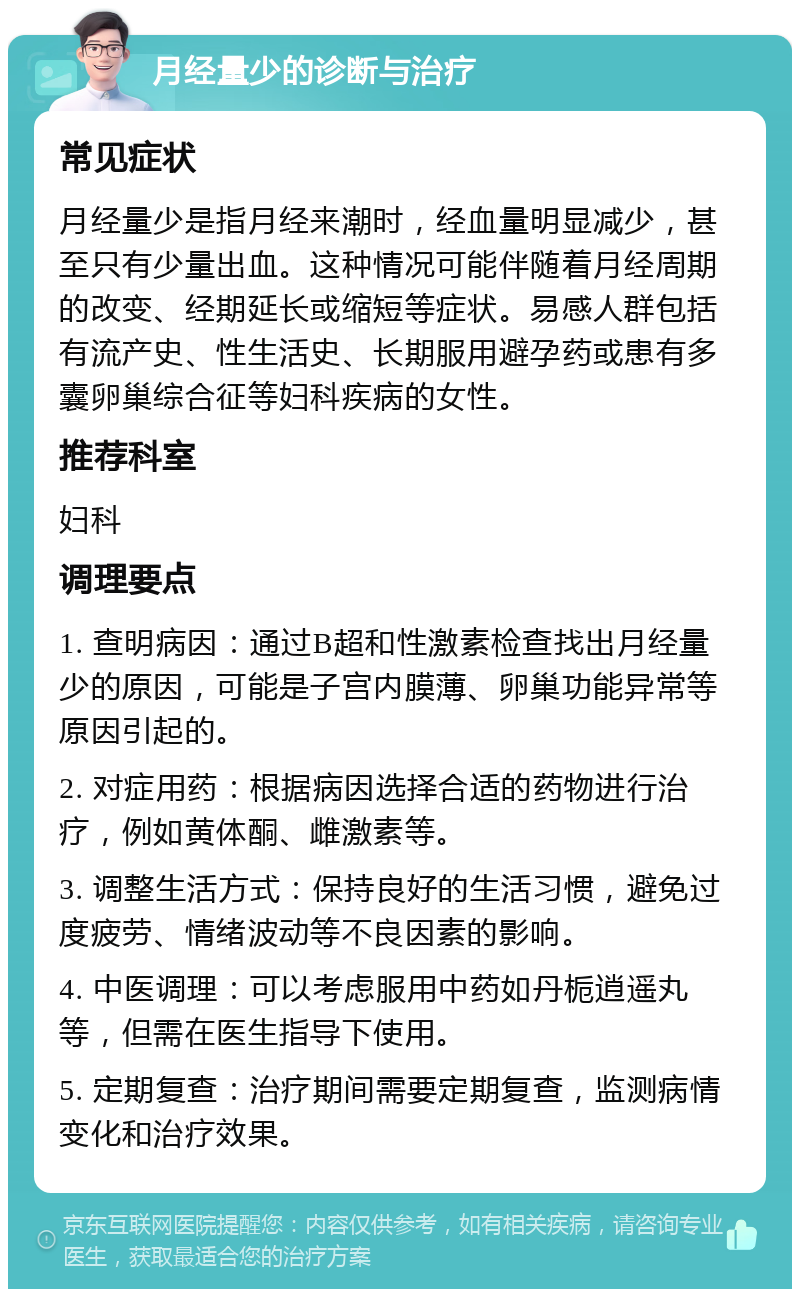 月经量少的诊断与治疗 常见症状 月经量少是指月经来潮时，经血量明显减少，甚至只有少量出血。这种情况可能伴随着月经周期的改变、经期延长或缩短等症状。易感人群包括有流产史、性生活史、长期服用避孕药或患有多囊卵巢综合征等妇科疾病的女性。 推荐科室 妇科 调理要点 1. 查明病因：通过B超和性激素检查找出月经量少的原因，可能是子宫内膜薄、卵巢功能异常等原因引起的。 2. 对症用药：根据病因选择合适的药物进行治疗，例如黄体酮、雌激素等。 3. 调整生活方式：保持良好的生活习惯，避免过度疲劳、情绪波动等不良因素的影响。 4. 中医调理：可以考虑服用中药如丹栀逍遥丸等，但需在医生指导下使用。 5. 定期复查：治疗期间需要定期复查，监测病情变化和治疗效果。