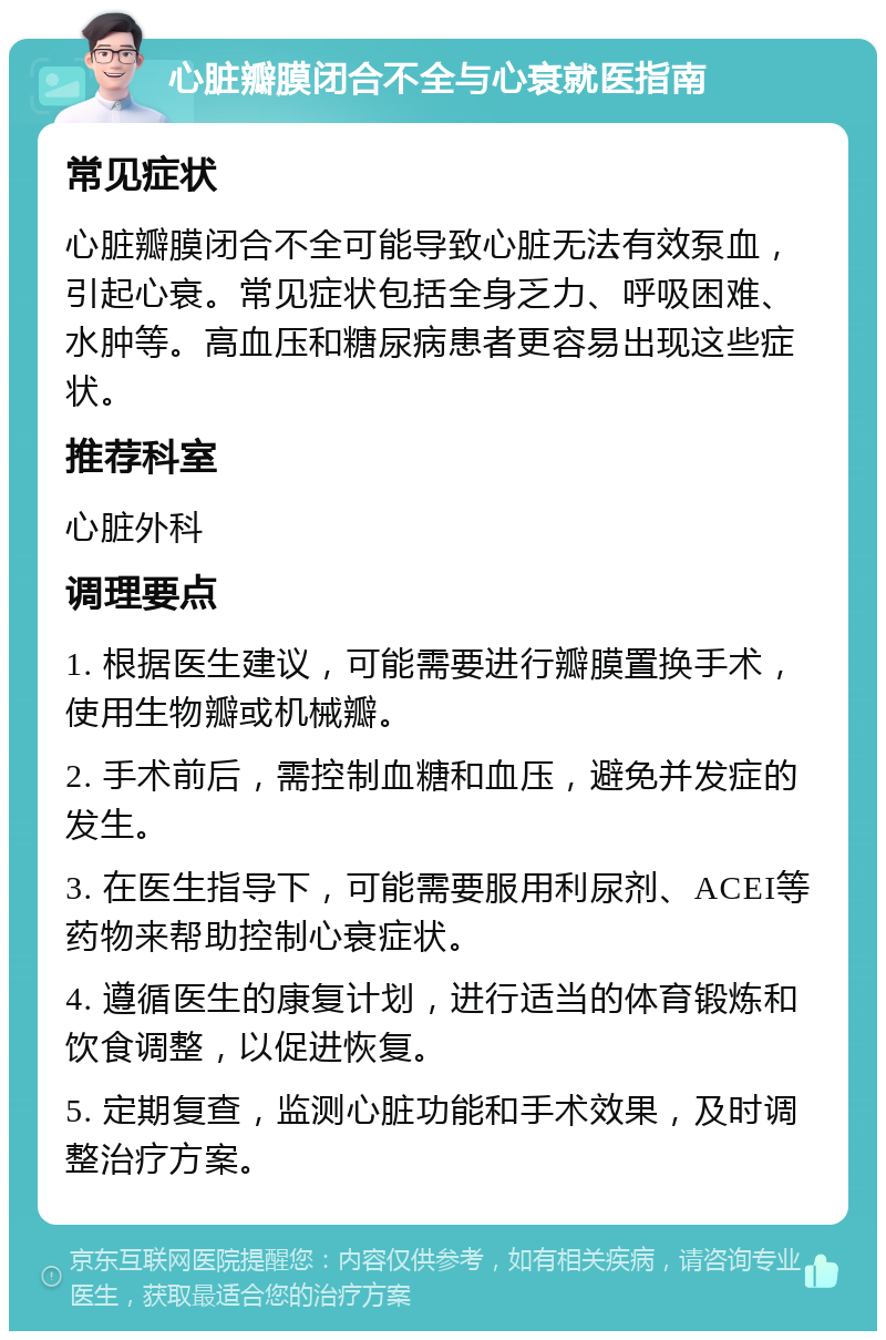 心脏瓣膜闭合不全与心衰就医指南 常见症状 心脏瓣膜闭合不全可能导致心脏无法有效泵血，引起心衰。常见症状包括全身乏力、呼吸困难、水肿等。高血压和糖尿病患者更容易出现这些症状。 推荐科室 心脏外科 调理要点 1. 根据医生建议，可能需要进行瓣膜置换手术，使用生物瓣或机械瓣。 2. 手术前后，需控制血糖和血压，避免并发症的发生。 3. 在医生指导下，可能需要服用利尿剂、ACEI等药物来帮助控制心衰症状。 4. 遵循医生的康复计划，进行适当的体育锻炼和饮食调整，以促进恢复。 5. 定期复查，监测心脏功能和手术效果，及时调整治疗方案。