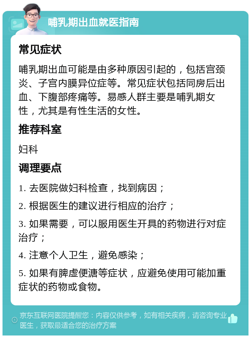 哺乳期出血就医指南 常见症状 哺乳期出血可能是由多种原因引起的，包括宫颈炎、子宫内膜异位症等。常见症状包括同房后出血、下腹部疼痛等。易感人群主要是哺乳期女性，尤其是有性生活的女性。 推荐科室 妇科 调理要点 1. 去医院做妇科检查，找到病因； 2. 根据医生的建议进行相应的治疗； 3. 如果需要，可以服用医生开具的药物进行对症治疗； 4. 注意个人卫生，避免感染； 5. 如果有脾虚便溏等症状，应避免使用可能加重症状的药物或食物。