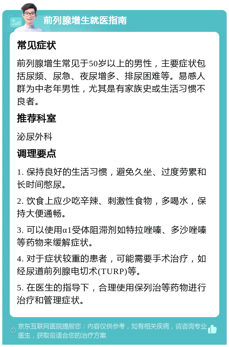 前列腺增生就医指南 常见症状 前列腺增生常见于50岁以上的男性，主要症状包括尿频、尿急、夜尿增多、排尿困难等。易感人群为中老年男性，尤其是有家族史或生活习惯不良者。 推荐科室 泌尿外科 调理要点 1. 保持良好的生活习惯，避免久坐、过度劳累和长时间憋尿。 2. 饮食上应少吃辛辣、刺激性食物，多喝水，保持大便通畅。 3. 可以使用α1受体阻滞剂如特拉唑嗪、多沙唑嗪等药物来缓解症状。 4. 对于症状较重的患者，可能需要手术治疗，如经尿道前列腺电切术(TURP)等。 5. 在医生的指导下，合理使用保列治等药物进行治疗和管理症状。