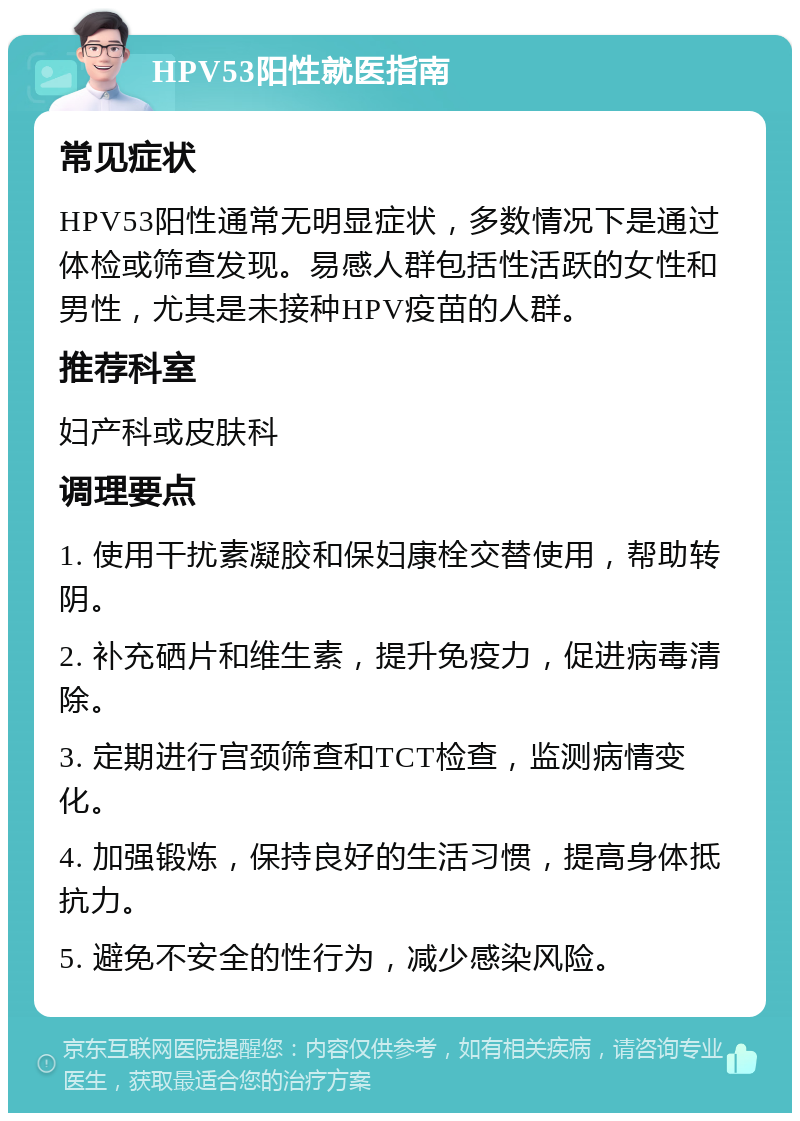 HPV53阳性就医指南 常见症状 HPV53阳性通常无明显症状，多数情况下是通过体检或筛查发现。易感人群包括性活跃的女性和男性，尤其是未接种HPV疫苗的人群。 推荐科室 妇产科或皮肤科 调理要点 1. 使用干扰素凝胶和保妇康栓交替使用，帮助转阴。 2. 补充硒片和维生素，提升免疫力，促进病毒清除。 3. 定期进行宫颈筛查和TCT检查，监测病情变化。 4. 加强锻炼，保持良好的生活习惯，提高身体抵抗力。 5. 避免不安全的性行为，减少感染风险。