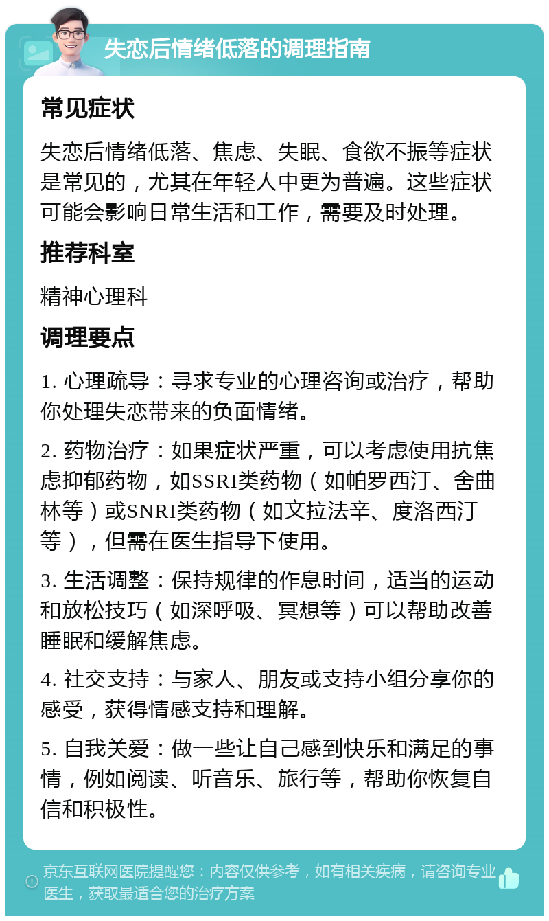 失恋后情绪低落的调理指南 常见症状 失恋后情绪低落、焦虑、失眠、食欲不振等症状是常见的，尤其在年轻人中更为普遍。这些症状可能会影响日常生活和工作，需要及时处理。 推荐科室 精神心理科 调理要点 1. 心理疏导：寻求专业的心理咨询或治疗，帮助你处理失恋带来的负面情绪。 2. 药物治疗：如果症状严重，可以考虑使用抗焦虑抑郁药物，如SSRI类药物（如帕罗西汀、舍曲林等）或SNRI类药物（如文拉法辛、度洛西汀等），但需在医生指导下使用。 3. 生活调整：保持规律的作息时间，适当的运动和放松技巧（如深呼吸、冥想等）可以帮助改善睡眠和缓解焦虑。 4. 社交支持：与家人、朋友或支持小组分享你的感受，获得情感支持和理解。 5. 自我关爱：做一些让自己感到快乐和满足的事情，例如阅读、听音乐、旅行等，帮助你恢复自信和积极性。