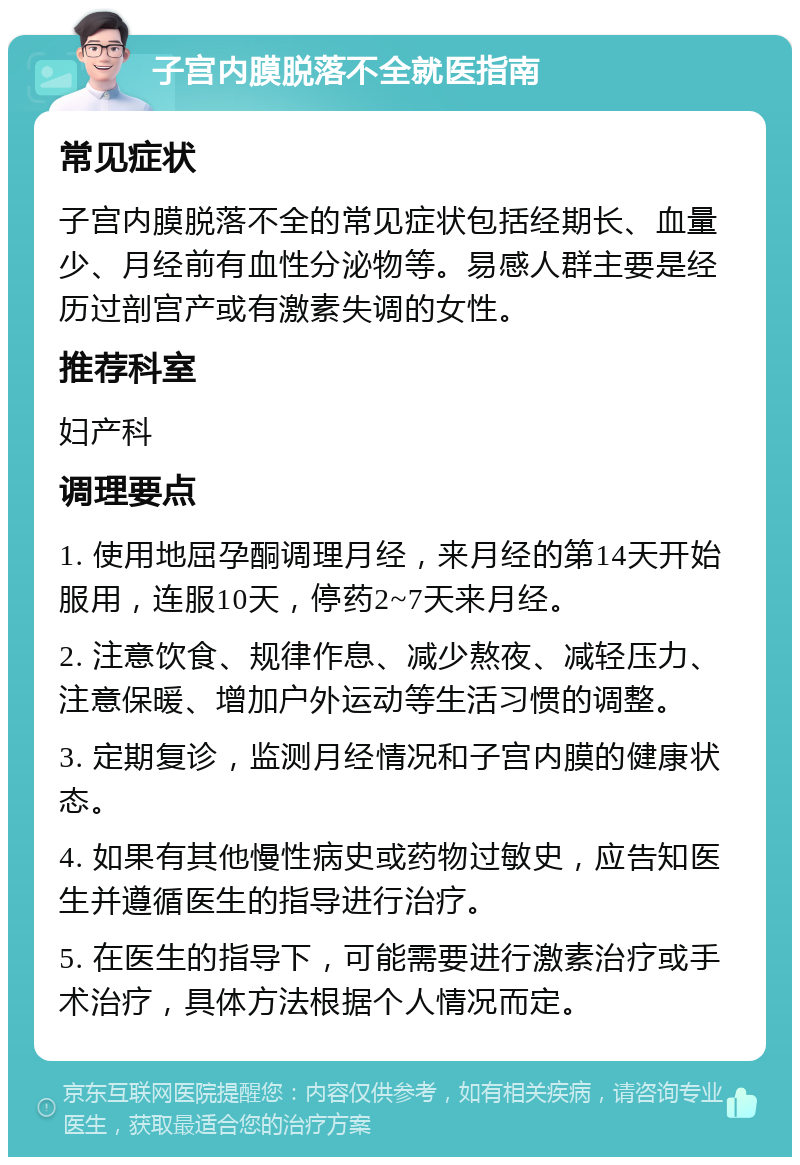 子宫内膜脱落不全就医指南 常见症状 子宫内膜脱落不全的常见症状包括经期长、血量少、月经前有血性分泌物等。易感人群主要是经历过剖宫产或有激素失调的女性。 推荐科室 妇产科 调理要点 1. 使用地屈孕酮调理月经，来月经的第14天开始服用，连服10天，停药2~7天来月经。 2. 注意饮食、规律作息、减少熬夜、减轻压力、注意保暖、增加户外运动等生活习惯的调整。 3. 定期复诊，监测月经情况和子宫内膜的健康状态。 4. 如果有其他慢性病史或药物过敏史，应告知医生并遵循医生的指导进行治疗。 5. 在医生的指导下，可能需要进行激素治疗或手术治疗，具体方法根据个人情况而定。