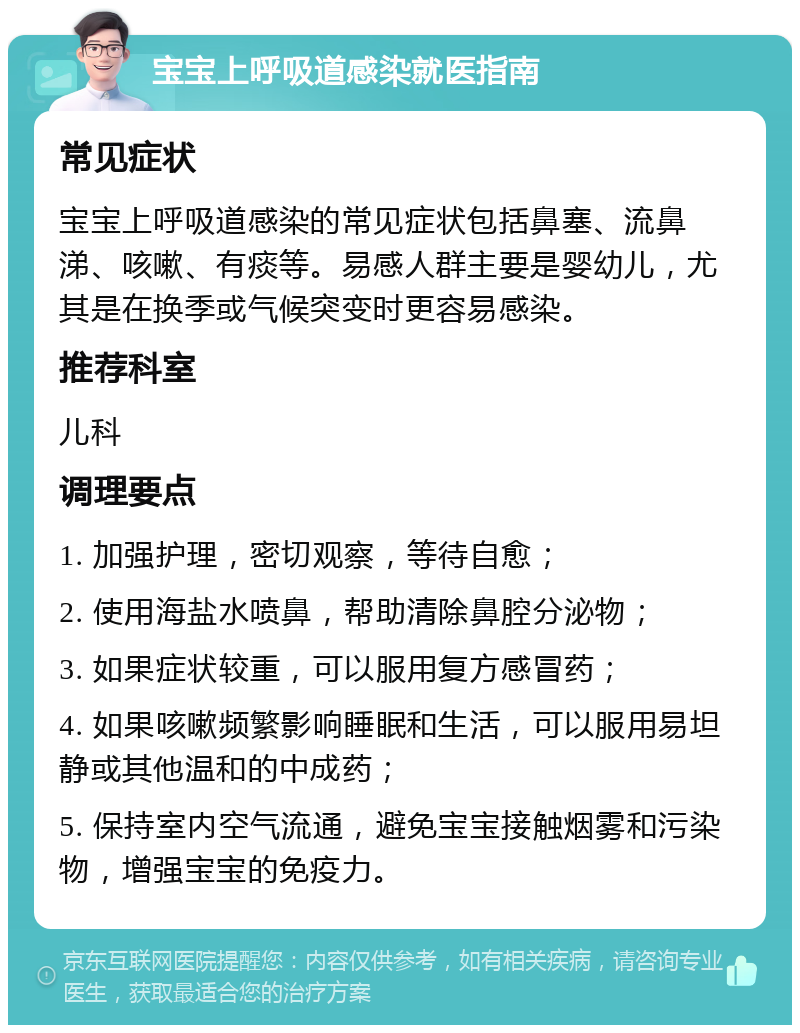 宝宝上呼吸道感染就医指南 常见症状 宝宝上呼吸道感染的常见症状包括鼻塞、流鼻涕、咳嗽、有痰等。易感人群主要是婴幼儿，尤其是在换季或气候突变时更容易感染。 推荐科室 儿科 调理要点 1. 加强护理，密切观察，等待自愈； 2. 使用海盐水喷鼻，帮助清除鼻腔分泌物； 3. 如果症状较重，可以服用复方感冒药； 4. 如果咳嗽频繁影响睡眠和生活，可以服用易坦静或其他温和的中成药； 5. 保持室内空气流通，避免宝宝接触烟雾和污染物，增强宝宝的免疫力。