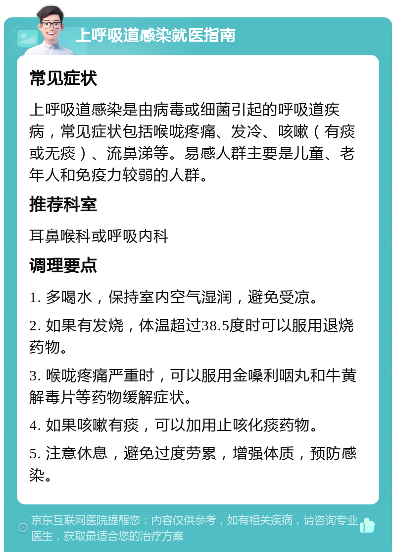 上呼吸道感染就医指南 常见症状 上呼吸道感染是由病毒或细菌引起的呼吸道疾病，常见症状包括喉咙疼痛、发冷、咳嗽（有痰或无痰）、流鼻涕等。易感人群主要是儿童、老年人和免疫力较弱的人群。 推荐科室 耳鼻喉科或呼吸内科 调理要点 1. 多喝水，保持室内空气湿润，避免受凉。 2. 如果有发烧，体温超过38.5度时可以服用退烧药物。 3. 喉咙疼痛严重时，可以服用金嗓利咽丸和牛黄解毒片等药物缓解症状。 4. 如果咳嗽有痰，可以加用止咳化痰药物。 5. 注意休息，避免过度劳累，增强体质，预防感染。