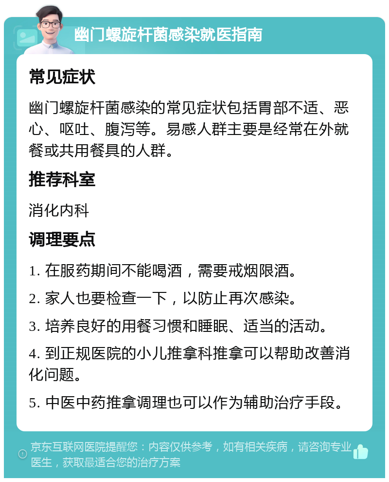 幽门螺旋杆菌感染就医指南 常见症状 幽门螺旋杆菌感染的常见症状包括胃部不适、恶心、呕吐、腹泻等。易感人群主要是经常在外就餐或共用餐具的人群。 推荐科室 消化内科 调理要点 1. 在服药期间不能喝酒，需要戒烟限酒。 2. 家人也要检查一下，以防止再次感染。 3. 培养良好的用餐习惯和睡眠、适当的活动。 4. 到正规医院的小儿推拿科推拿可以帮助改善消化问题。 5. 中医中药推拿调理也可以作为辅助治疗手段。