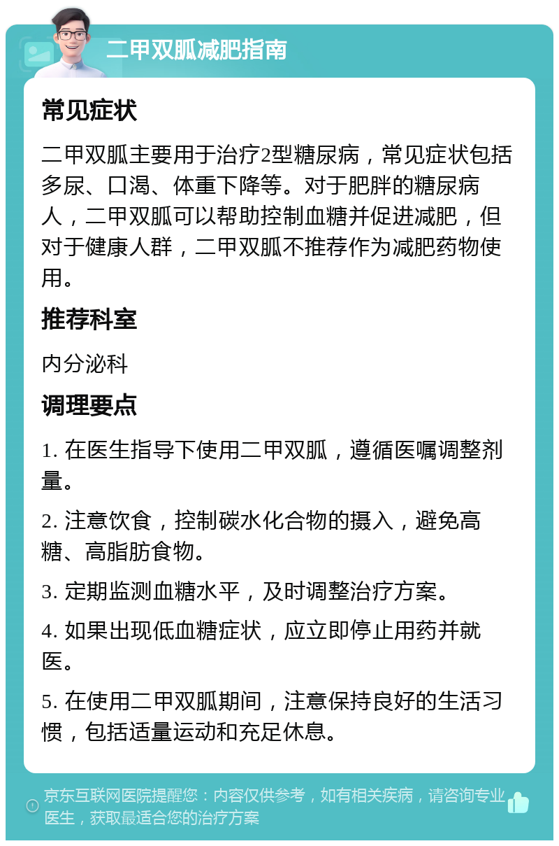 二甲双胍减肥指南 常见症状 二甲双胍主要用于治疗2型糖尿病，常见症状包括多尿、口渴、体重下降等。对于肥胖的糖尿病人，二甲双胍可以帮助控制血糖并促进减肥，但对于健康人群，二甲双胍不推荐作为减肥药物使用。 推荐科室 内分泌科 调理要点 1. 在医生指导下使用二甲双胍，遵循医嘱调整剂量。 2. 注意饮食，控制碳水化合物的摄入，避免高糖、高脂肪食物。 3. 定期监测血糖水平，及时调整治疗方案。 4. 如果出现低血糖症状，应立即停止用药并就医。 5. 在使用二甲双胍期间，注意保持良好的生活习惯，包括适量运动和充足休息。