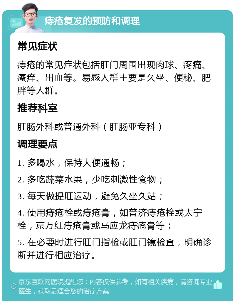 痔疮复发的预防和调理 常见症状 痔疮的常见症状包括肛门周围出现肉球、疼痛、瘙痒、出血等。易感人群主要是久坐、便秘、肥胖等人群。 推荐科室 肛肠外科或普通外科（肛肠亚专科） 调理要点 1. 多喝水，保持大便通畅； 2. 多吃蔬菜水果，少吃刺激性食物； 3. 每天做提肛运动，避免久坐久站； 4. 使用痔疮栓或痔疮膏，如普济痔疮栓或太宁栓，京万红痔疮膏或马应龙痔疮膏等； 5. 在必要时进行肛门指检或肛门镜检查，明确诊断并进行相应治疗。