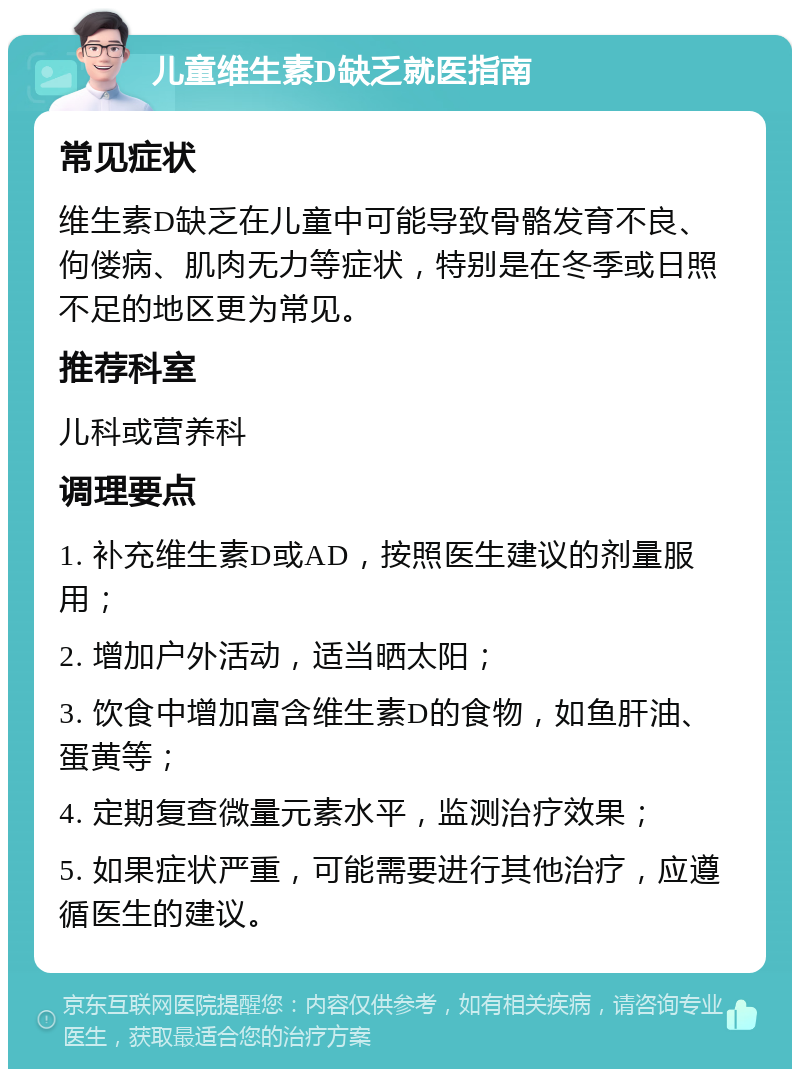 儿童维生素D缺乏就医指南 常见症状 维生素D缺乏在儿童中可能导致骨骼发育不良、佝偻病、肌肉无力等症状，特别是在冬季或日照不足的地区更为常见。 推荐科室 儿科或营养科 调理要点 1. 补充维生素D或AD，按照医生建议的剂量服用； 2. 增加户外活动，适当晒太阳； 3. 饮食中增加富含维生素D的食物，如鱼肝油、蛋黄等； 4. 定期复查微量元素水平，监测治疗效果； 5. 如果症状严重，可能需要进行其他治疗，应遵循医生的建议。