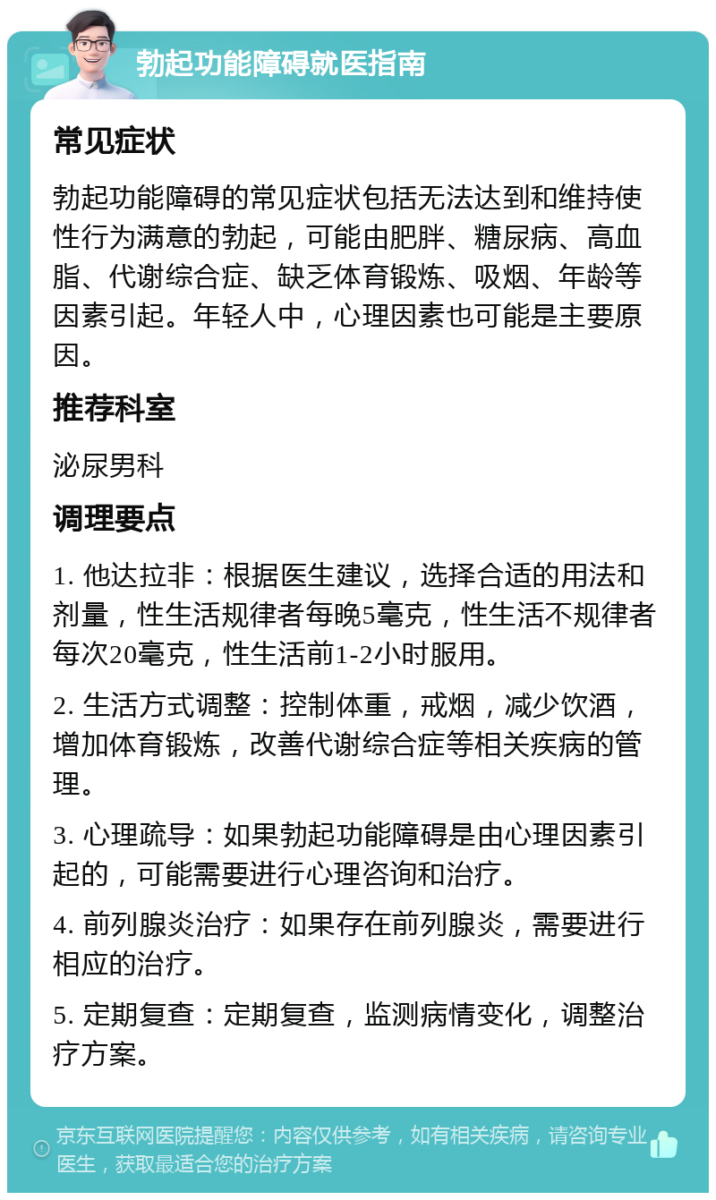 勃起功能障碍就医指南 常见症状 勃起功能障碍的常见症状包括无法达到和维持使性行为满意的勃起，可能由肥胖、糖尿病、高血脂、代谢综合症、缺乏体育锻炼、吸烟、年龄等因素引起。年轻人中，心理因素也可能是主要原因。 推荐科室 泌尿男科 调理要点 1. 他达拉非：根据医生建议，选择合适的用法和剂量，性生活规律者每晚5毫克，性生活不规律者每次20毫克，性生活前1-2小时服用。 2. 生活方式调整：控制体重，戒烟，减少饮酒，增加体育锻炼，改善代谢综合症等相关疾病的管理。 3. 心理疏导：如果勃起功能障碍是由心理因素引起的，可能需要进行心理咨询和治疗。 4. 前列腺炎治疗：如果存在前列腺炎，需要进行相应的治疗。 5. 定期复查：定期复查，监测病情变化，调整治疗方案。