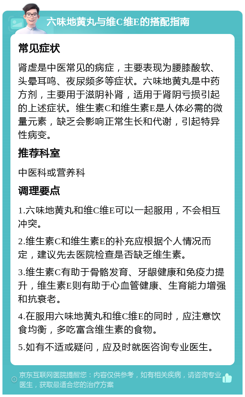 六味地黄丸与维C维E的搭配指南 常见症状 肾虚是中医常见的病症，主要表现为腰膝酸软、头晕耳鸣、夜尿频多等症状。六味地黄丸是中药方剂，主要用于滋阴补肾，适用于肾阴亏损引起的上述症状。维生素C和维生素E是人体必需的微量元素，缺乏会影响正常生长和代谢，引起特异性病变。 推荐科室 中医科或营养科 调理要点 1.六味地黄丸和维C维E可以一起服用，不会相互冲突。 2.维生素C和维生素E的补充应根据个人情况而定，建议先去医院检查是否缺乏维生素。 3.维生素C有助于骨骼发育、牙龈健康和免疫力提升，维生素E则有助于心血管健康、生育能力增强和抗衰老。 4.在服用六味地黄丸和维C维E的同时，应注意饮食均衡，多吃富含维生素的食物。 5.如有不适或疑问，应及时就医咨询专业医生。