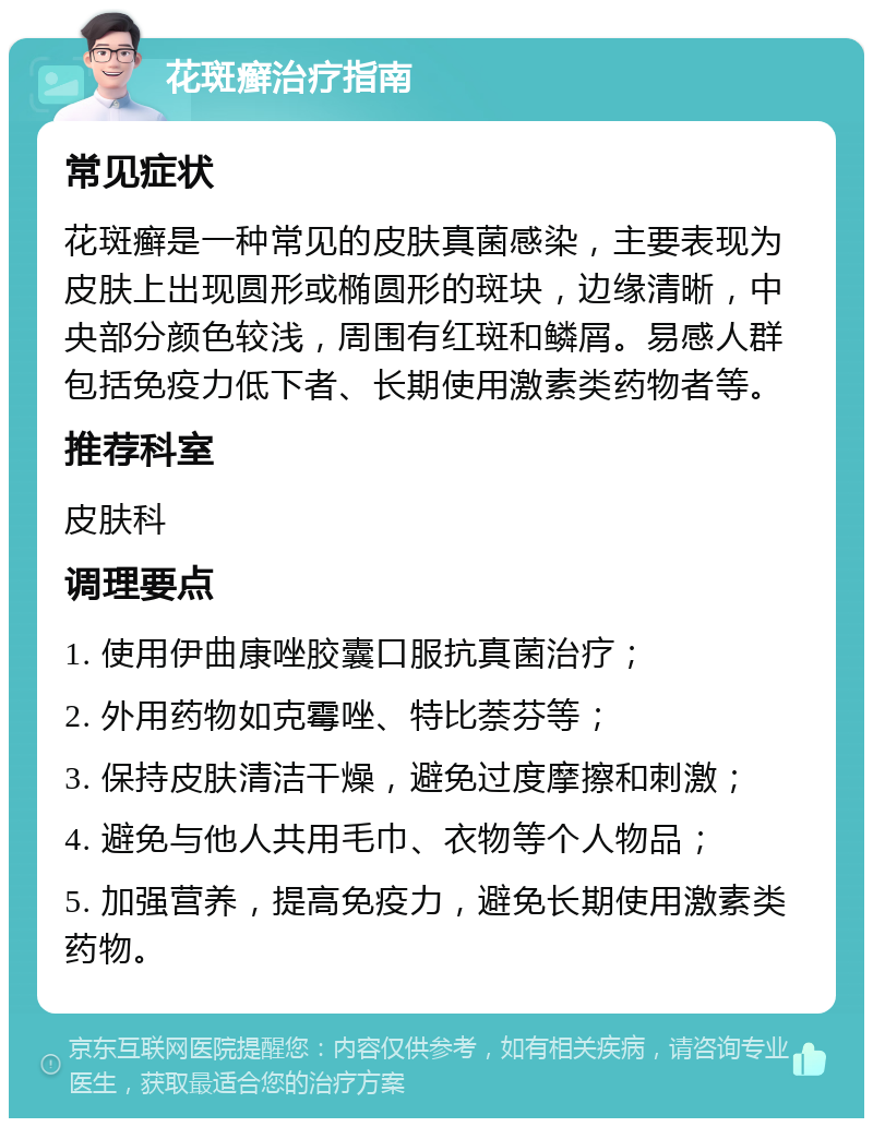 花斑癣治疗指南 常见症状 花斑癣是一种常见的皮肤真菌感染，主要表现为皮肤上出现圆形或椭圆形的斑块，边缘清晰，中央部分颜色较浅，周围有红斑和鳞屑。易感人群包括免疫力低下者、长期使用激素类药物者等。 推荐科室 皮肤科 调理要点 1. 使用伊曲康唑胶囊口服抗真菌治疗； 2. 外用药物如克霉唑、特比萘芬等； 3. 保持皮肤清洁干燥，避免过度摩擦和刺激； 4. 避免与他人共用毛巾、衣物等个人物品； 5. 加强营养，提高免疫力，避免长期使用激素类药物。