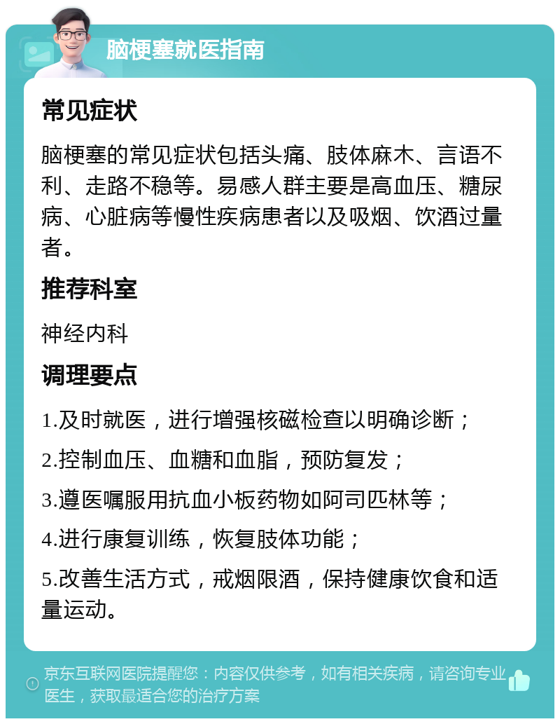 脑梗塞就医指南 常见症状 脑梗塞的常见症状包括头痛、肢体麻木、言语不利、走路不稳等。易感人群主要是高血压、糖尿病、心脏病等慢性疾病患者以及吸烟、饮酒过量者。 推荐科室 神经内科 调理要点 1.及时就医，进行增强核磁检查以明确诊断； 2.控制血压、血糖和血脂，预防复发； 3.遵医嘱服用抗血小板药物如阿司匹林等； 4.进行康复训练，恢复肢体功能； 5.改善生活方式，戒烟限酒，保持健康饮食和适量运动。