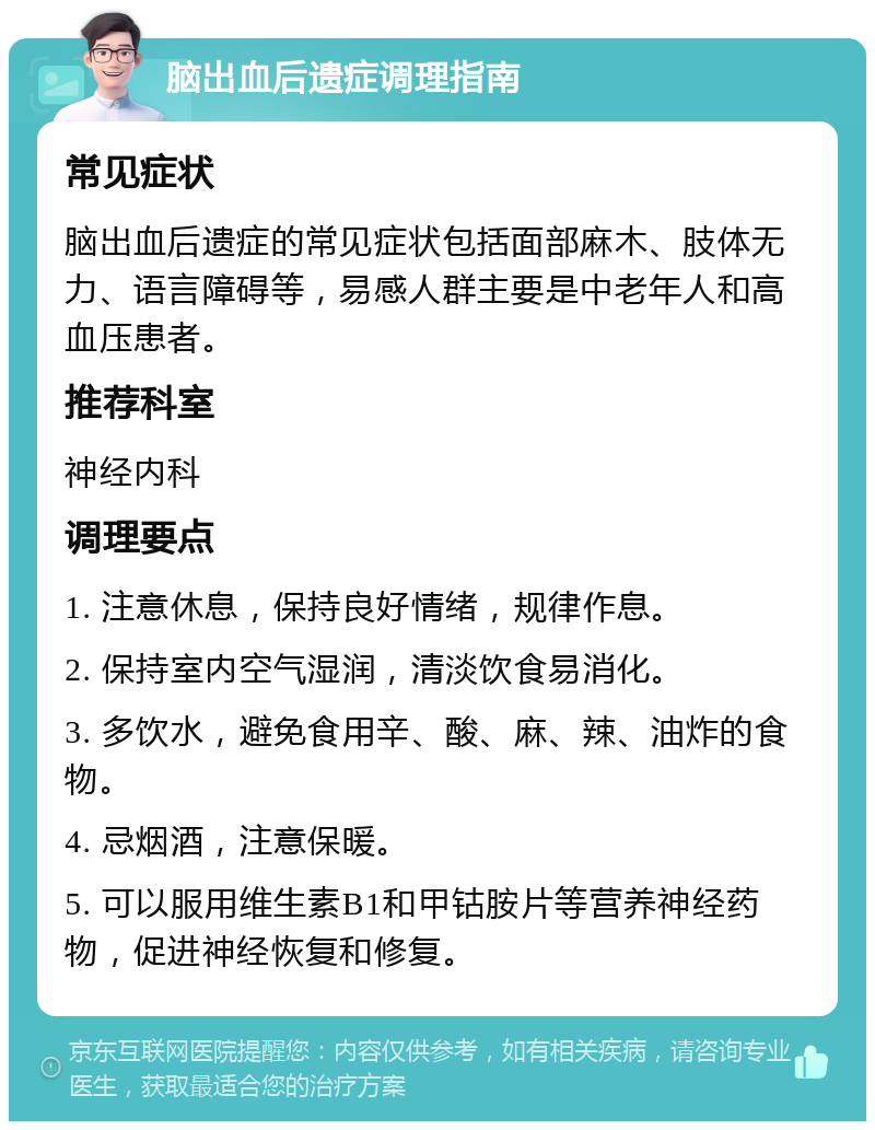 脑出血后遗症调理指南 常见症状 脑出血后遗症的常见症状包括面部麻木、肢体无力、语言障碍等，易感人群主要是中老年人和高血压患者。 推荐科室 神经内科 调理要点 1. 注意休息，保持良好情绪，规律作息。 2. 保持室内空气湿润，清淡饮食易消化。 3. 多饮水，避免食用辛、酸、麻、辣、油炸的食物。 4. 忌烟酒，注意保暖。 5. 可以服用维生素B1和甲钴胺片等营养神经药物，促进神经恢复和修复。