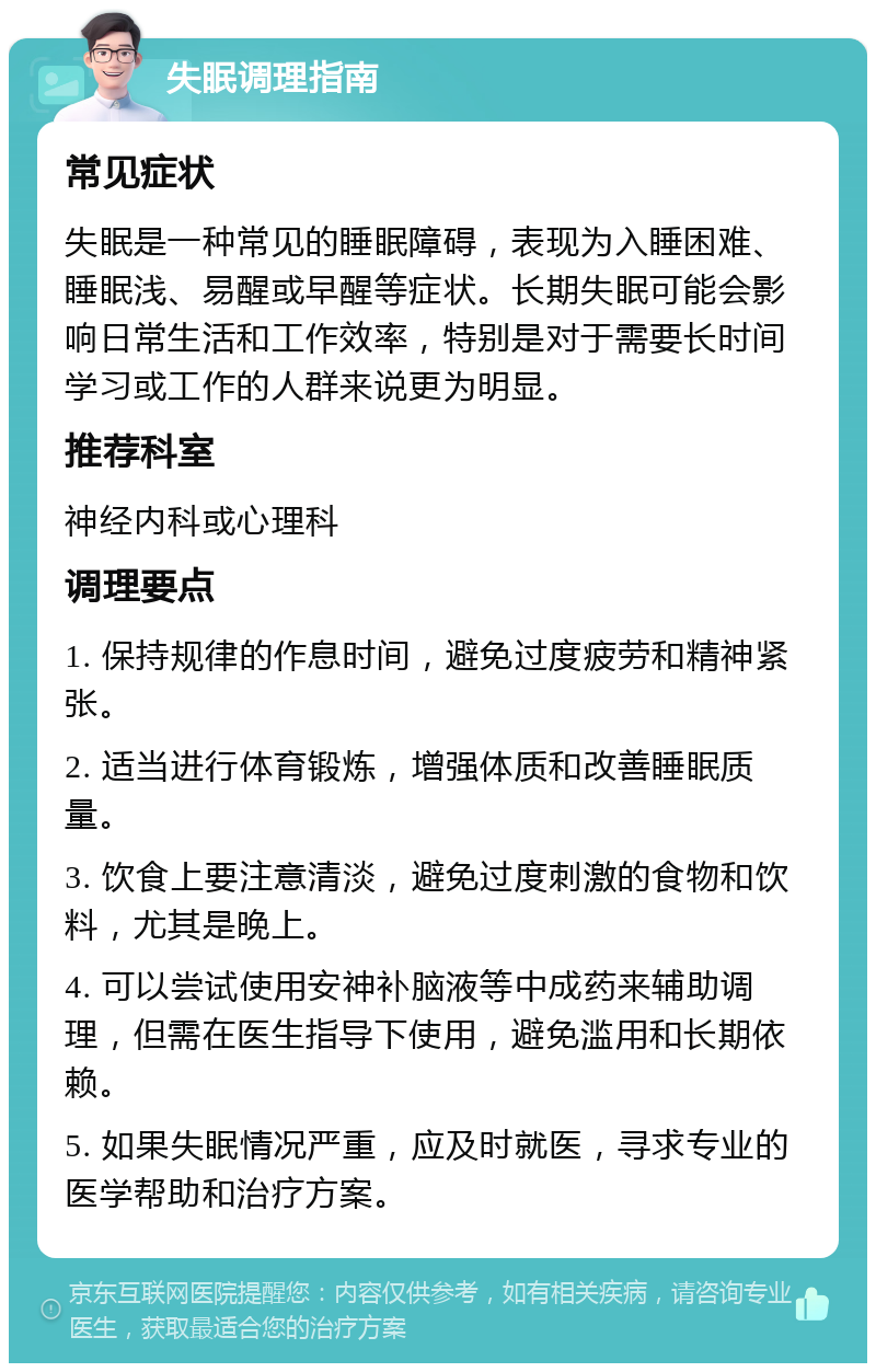 失眠调理指南 常见症状 失眠是一种常见的睡眠障碍，表现为入睡困难、睡眠浅、易醒或早醒等症状。长期失眠可能会影响日常生活和工作效率，特别是对于需要长时间学习或工作的人群来说更为明显。 推荐科室 神经内科或心理科 调理要点 1. 保持规律的作息时间，避免过度疲劳和精神紧张。 2. 适当进行体育锻炼，增强体质和改善睡眠质量。 3. 饮食上要注意清淡，避免过度刺激的食物和饮料，尤其是晚上。 4. 可以尝试使用安神补脑液等中成药来辅助调理，但需在医生指导下使用，避免滥用和长期依赖。 5. 如果失眠情况严重，应及时就医，寻求专业的医学帮助和治疗方案。